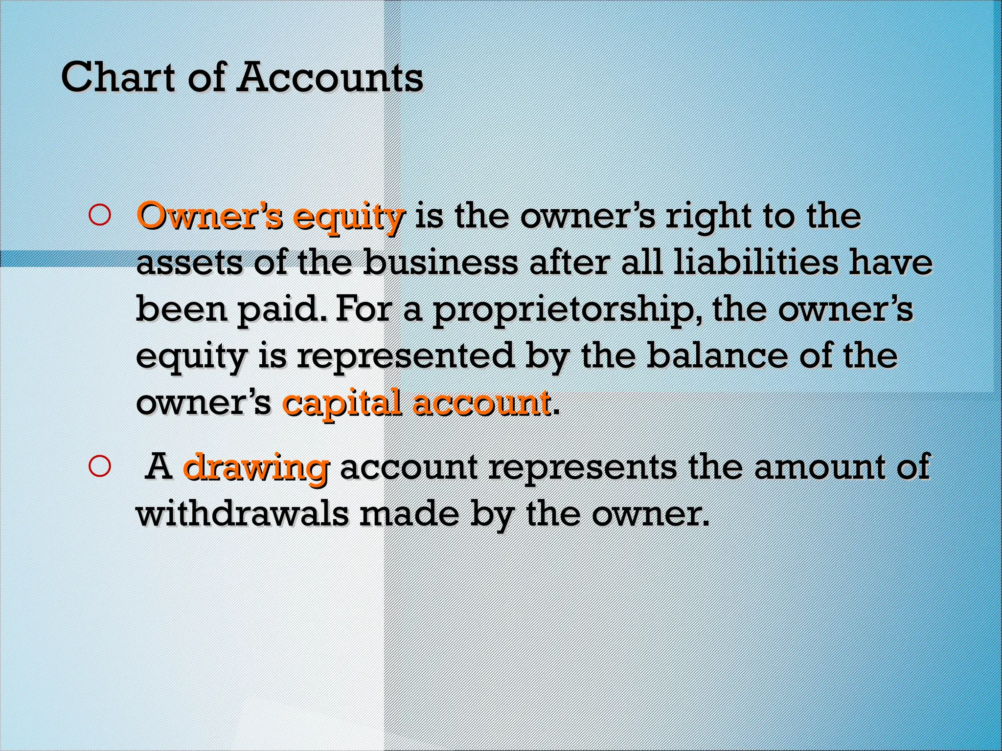 Chart of Accounts
Chart of Accounts
o Owner’s equity
Owner’s equity is the owner’s right to the
is the owner’s right to the
assets of the business after all liabilities have
assets of the business after all liabilities have
been paid. For a proprietorship, the owner’s
been paid. For a proprietorship, the owner’s
equity is represented by the balance of the
equity is represented by the balance of the
owner’s
owner’s capital account
capital account.
.
o A
A drawing
drawing account represents the amount of
account represents the amount of
withdrawals made by the owner.
withdrawals made by the owner.
 
