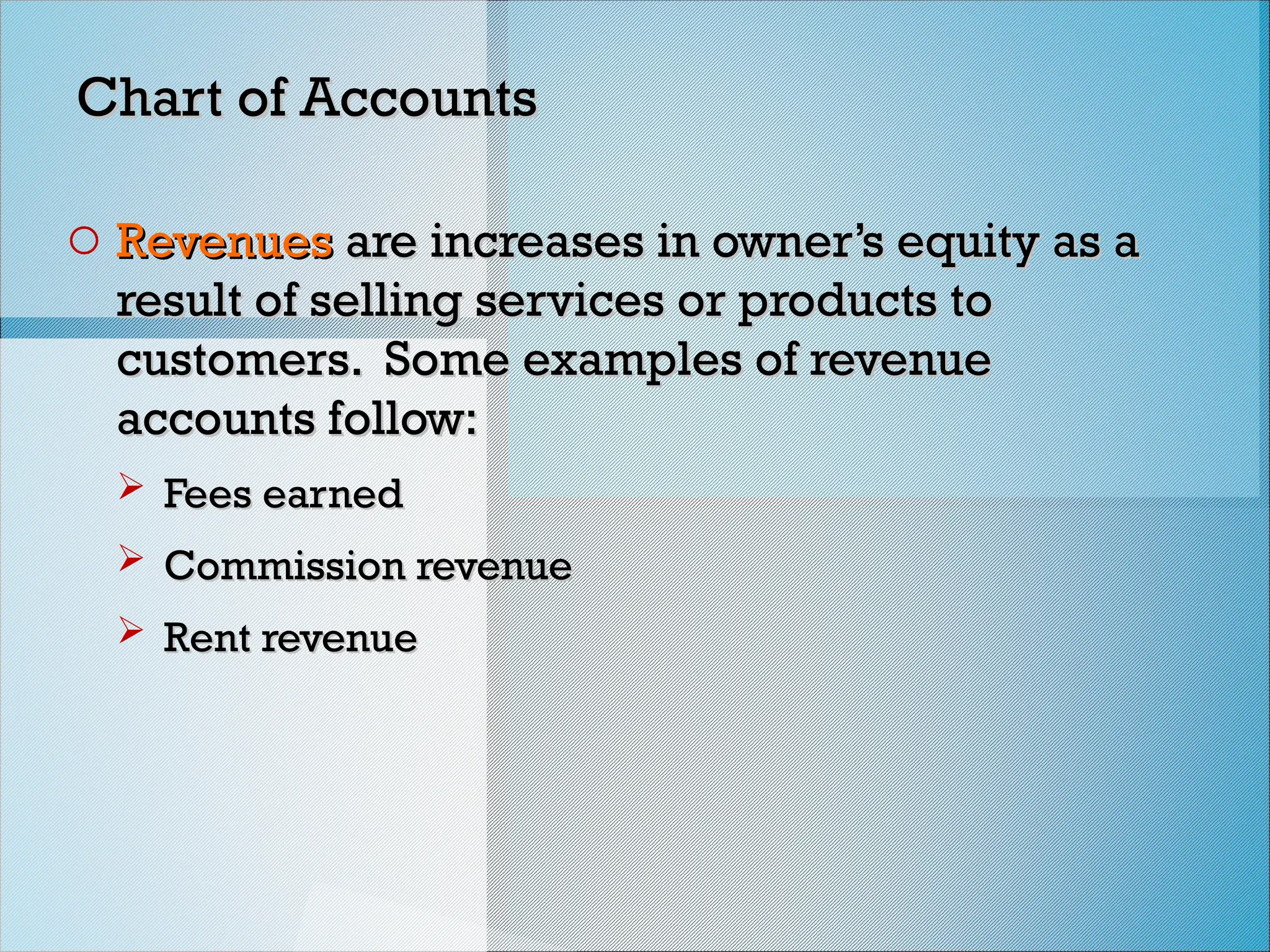 Chart of Accounts
Chart of Accounts
o Revenues
Revenues are increases in owner’s equity as a
are increases in owner’s equity as a
result of selling services or products to
result of selling services or products to
customers. Some examples of revenue
customers. Some examples of revenue
accounts follow:
accounts follow:
 Fees earned
Fees earned
 Commission revenue
Commission revenue
 Rent revenue
Rent revenue
 