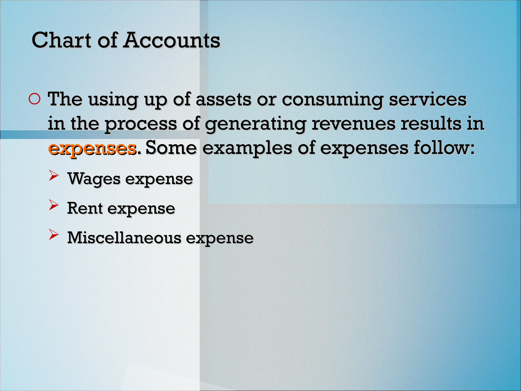 Chart of Accounts
Chart of Accounts
o The using up of assets or consuming services
The using up of assets or consuming services
in the process of generating revenues results in
in the process of generating revenues results in
expenses
expenses. Some examples of expenses follow:
. Some examples of expenses follow:
 Wages expense
Wages expense
 Rent expense
Rent expense
 Miscellaneous expense
Miscellaneous expense
 