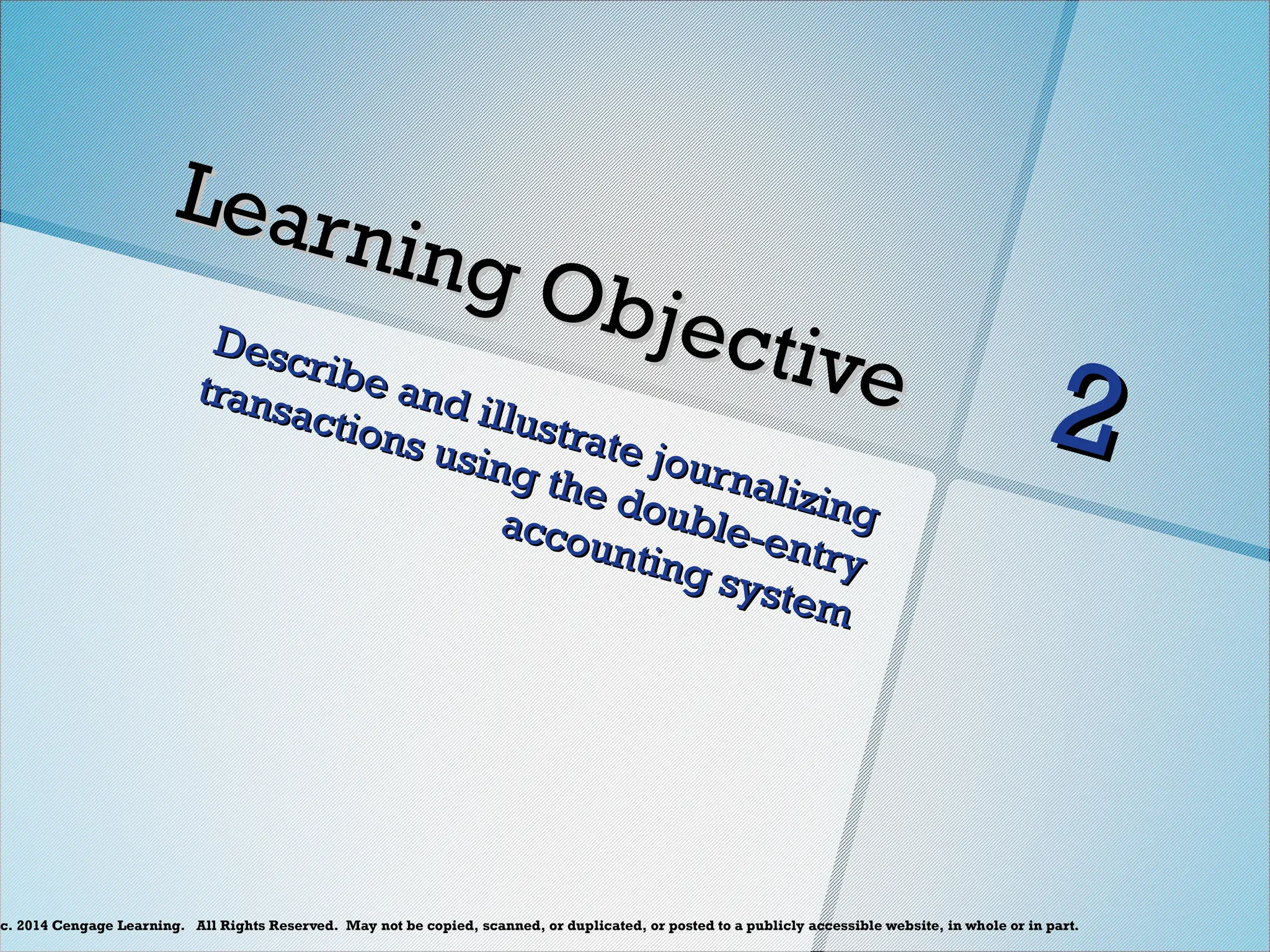 c. 2014 Cengage Learning. All Rights Reserved. May not be copied, scanned, or duplicated, or posted to a publicly accessible website, in whole or in part.
Learning Objective
Learning Objective
Describe and illustrate journalizing
Describe and illustrate journalizing
transactions using the double-entry
transactions using the double-entry
accounting system
accounting system
2
2
 