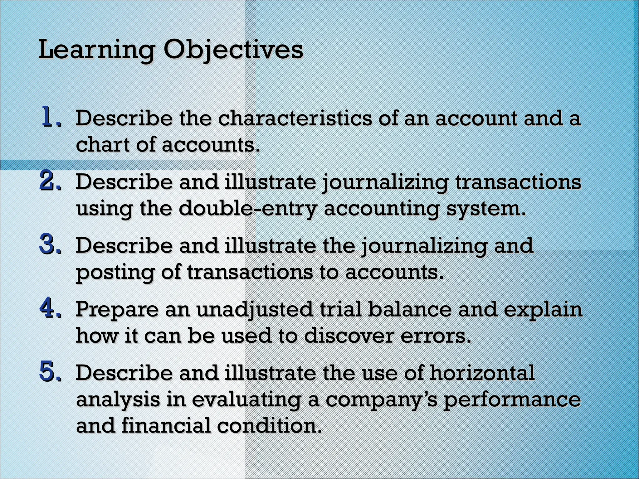 Learning Objectives
Learning Objectives
1.
1. Describe the characteristics of an account and a
Describe the characteristics of an account and a
chart of accounts.
chart of accounts.
2.
2. Describe and illustrate journalizing transactions
Describe and illustrate journalizing transactions
using the double-entry accounting system.
using the double-entry accounting system.
3.
3. Describe and illustrate the journalizing and
Describe and illustrate the journalizing and
posting of transactions to accounts.
posting of transactions to accounts.
4.
4. Prepare an unadjusted trial balance and explain
Prepare an unadjusted trial balance and explain
how it can be used to discover errors.
how it can be used to discover errors.
5.
5. Describe and illustrate the use of horizontal
Describe and illustrate the use of horizontal
analysis in evaluating a company’s performance
analysis in evaluating a company’s performance
and financial condition.
and financial condition.
 