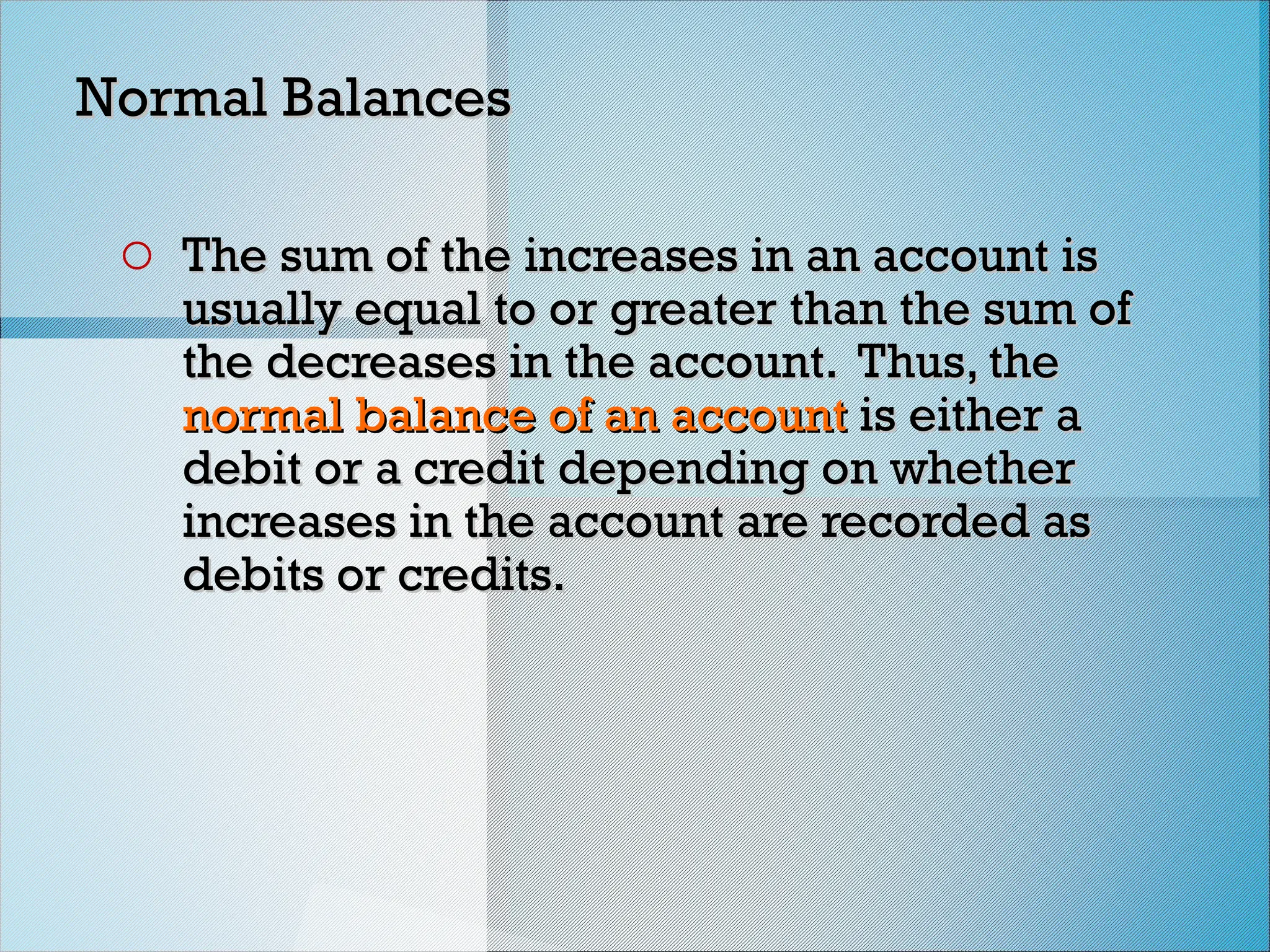 Normal Balances
Normal Balances
o The sum of the increases in an account is
The sum of the increases in an account is
usually equal to or greater than the sum of
usually equal to or greater than the sum of
the decreases in the account. Thus, the
the decreases in the account. Thus, the
normal balance of
normal balance of an account
an account is either a
is either a
debit or a credit depending on whether
debit or a credit depending on whether
increases in the account are recorded as
increases in the account are recorded as
debits or credits.
debits or credits.
 
