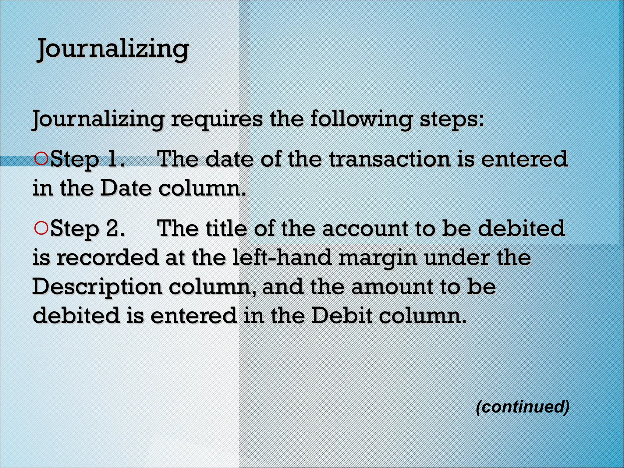 (continued)
Journalizing
Journalizing
Journalizing requires the following steps:
Journalizing requires the following steps:
oStep 1.
Step 1. The date of the transaction is entered
The date of the transaction is entered
in the Date column.
in the Date column.
oStep 2.
Step 2. The title of the account to be debited
The title of the account to be debited
is recorded at the left-hand margin under the
is recorded at the left-hand margin under the
Description column, and the amount to be
Description column, and the amount to be
debited is entered in the Debit column.
debited is entered in the Debit column.
 