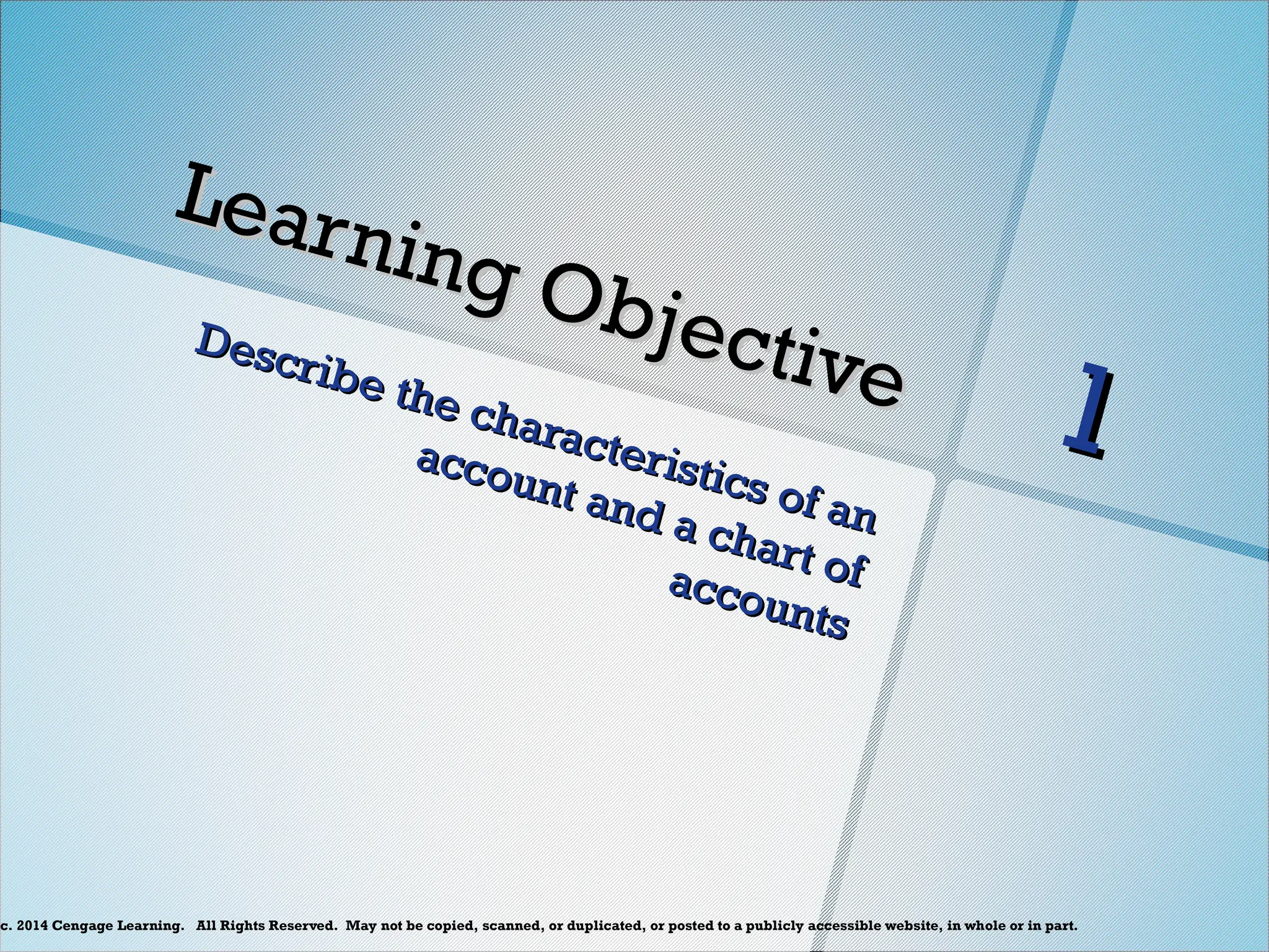c. 2014 Cengage Learning. All Rights Reserved. May not be copied, scanned, or duplicated, or posted to a publicly accessible website, in whole or in part.
Learning Objective
Learning Objective
Describe the characteristics of an
Describe the characteristics of an
account and a chart of
account and a chart of
accounts
accounts
1
1
 