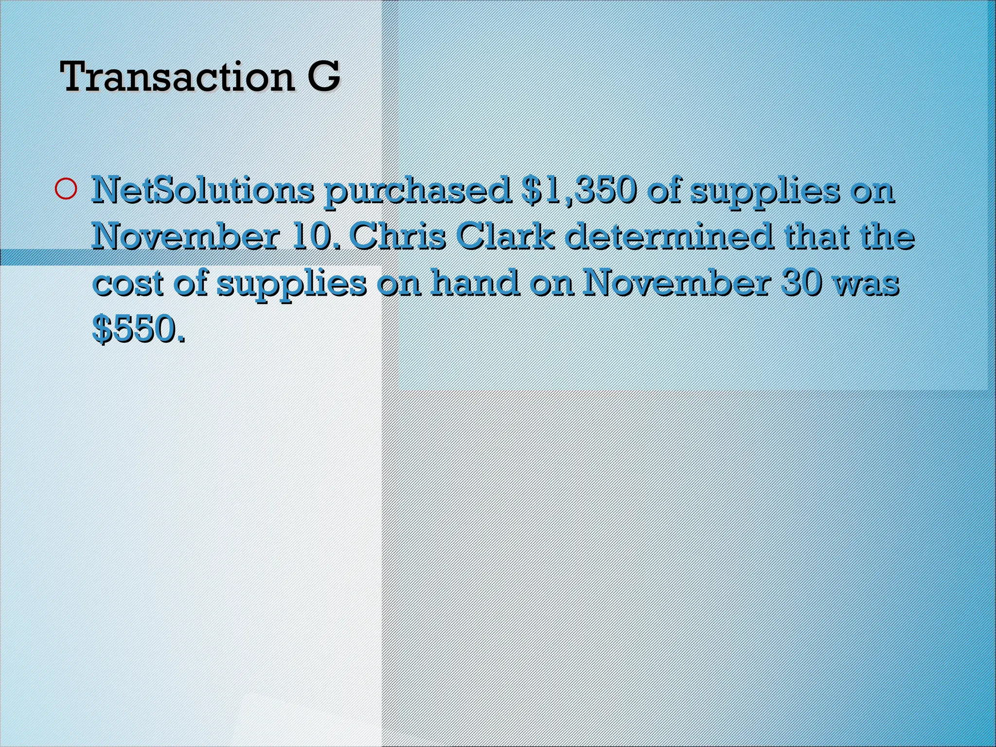 Transaction G
Transaction G
o NetSolutions purchased $1,350 of supplies on
NetSolutions purchased $1,350 of supplies on
November 10. Chris Clark determined that the
November 10. Chris Clark determined that the
cost of supplies on hand on November 30 was
cost of supplies on hand on November 30 was
$550.
$550.
 