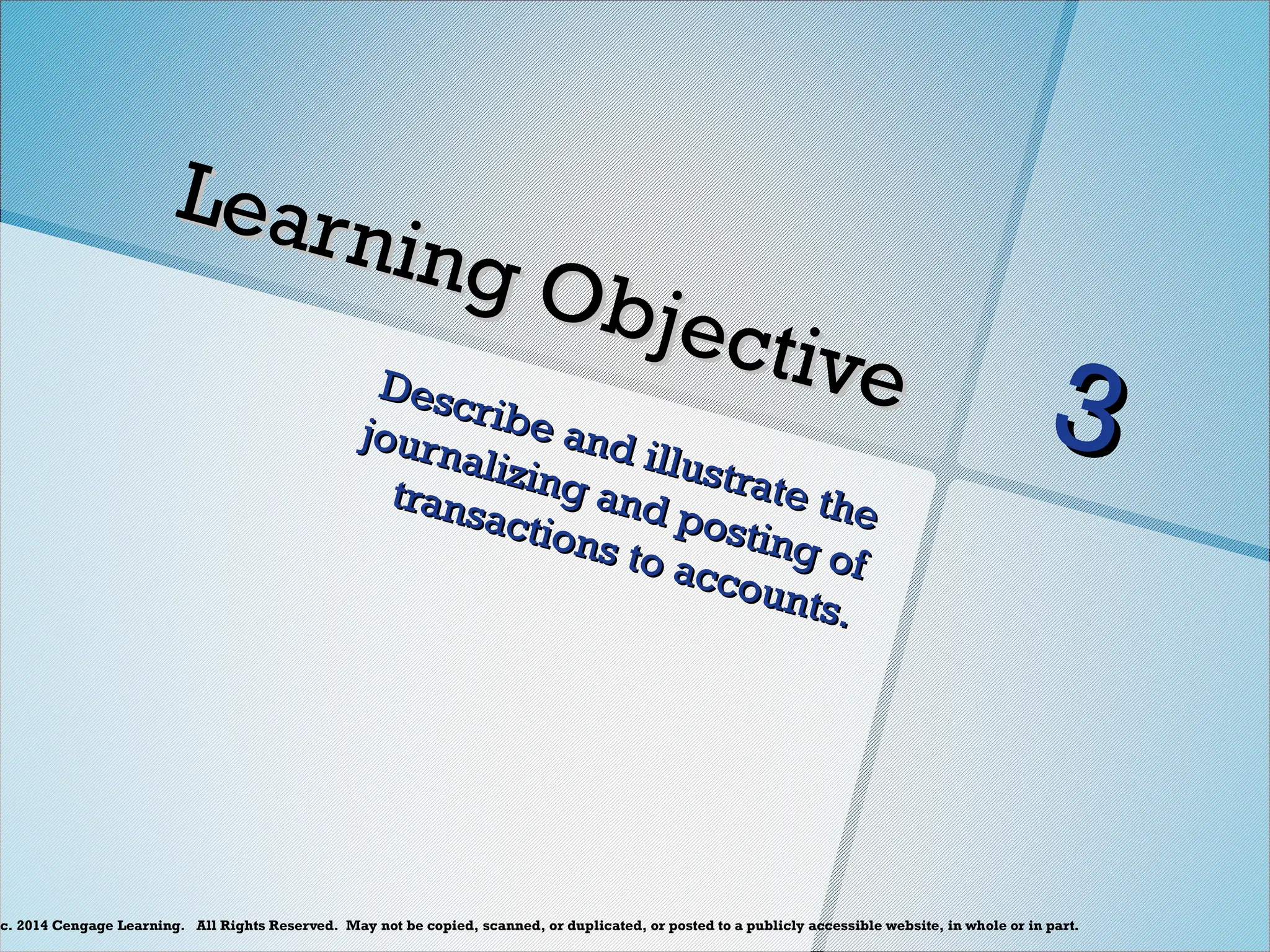 c. 2014 Cengage Learning. All Rights Reserved. May not be copied, scanned, or duplicated, or posted to a publicly accessible website, in whole or in part.
Learning Objective
Learning Objective
Describe and illustrate the
Describe and illustrate the
journalizing and posting of
journalizing and posting of
transactions to accounts.
transactions to accounts.
3
3
 