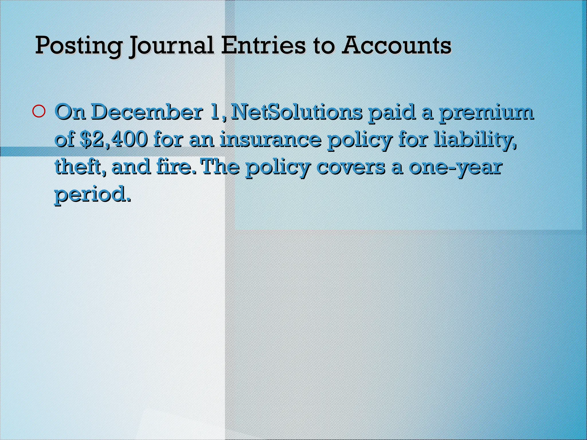 Posting Journal Entries to Accounts
Posting Journal Entries to Accounts
o On December 1, NetSolutions paid a premium
On December 1, NetSolutions paid a premium
of $2,400 for an insurance policy for liability,
of $2,400 for an insurance policy for liability,
theft, and fire.The policy covers a one-year
theft, and fire.The policy covers a one-year
period.
period.
 