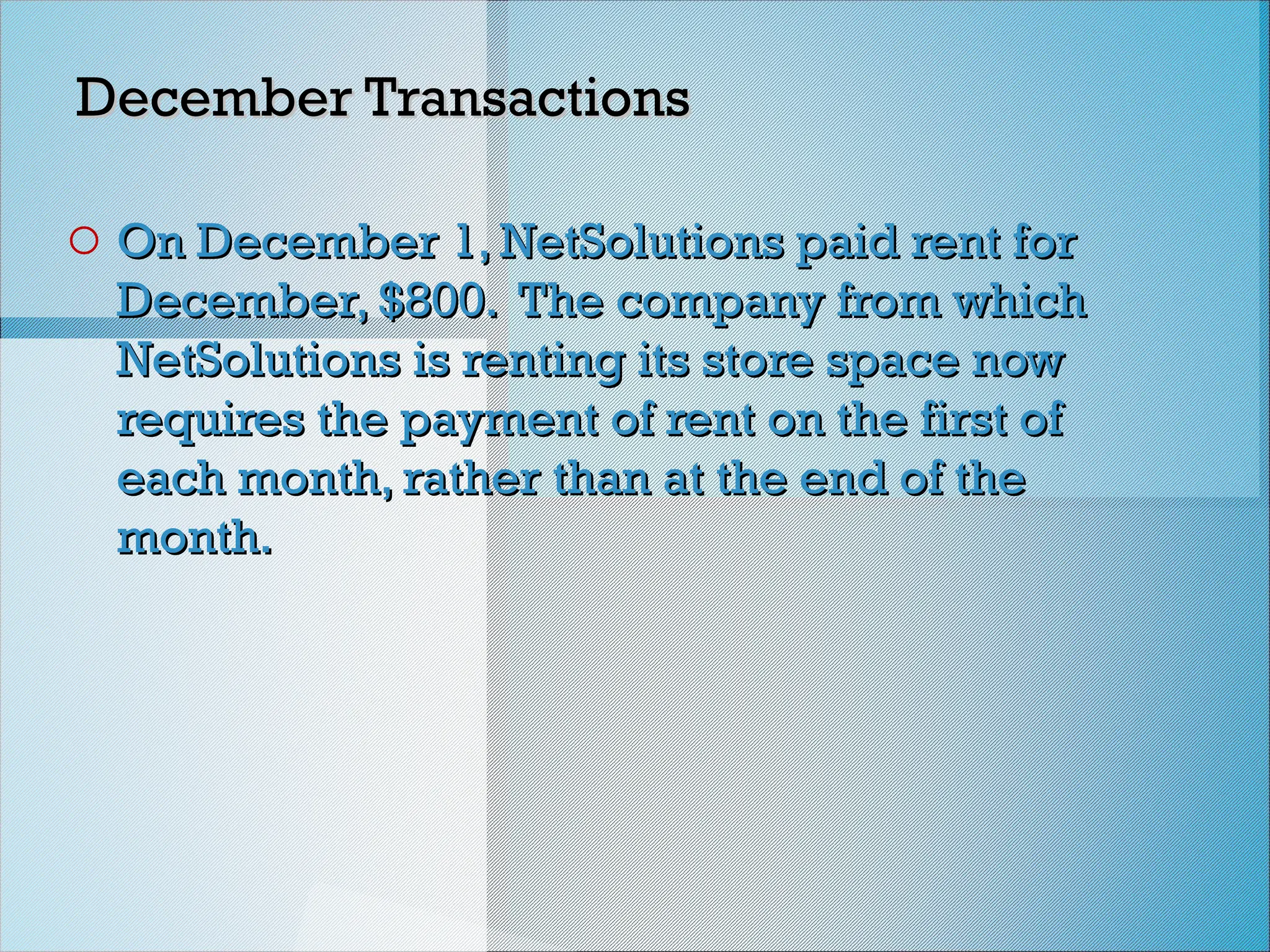 December Transactions
December Transactions
o On December 1, NetSolutions paid rent for
On December 1, NetSolutions paid rent for
December, $800. The company from which
December, $800. The company from which
NetSolutions is renting its store space now
NetSolutions is renting its store space now
requires the payment of rent on the first of
requires the payment of rent on the first of
each month, rather than at the end of the
each month, rather than at the end of the
month.
month.
 