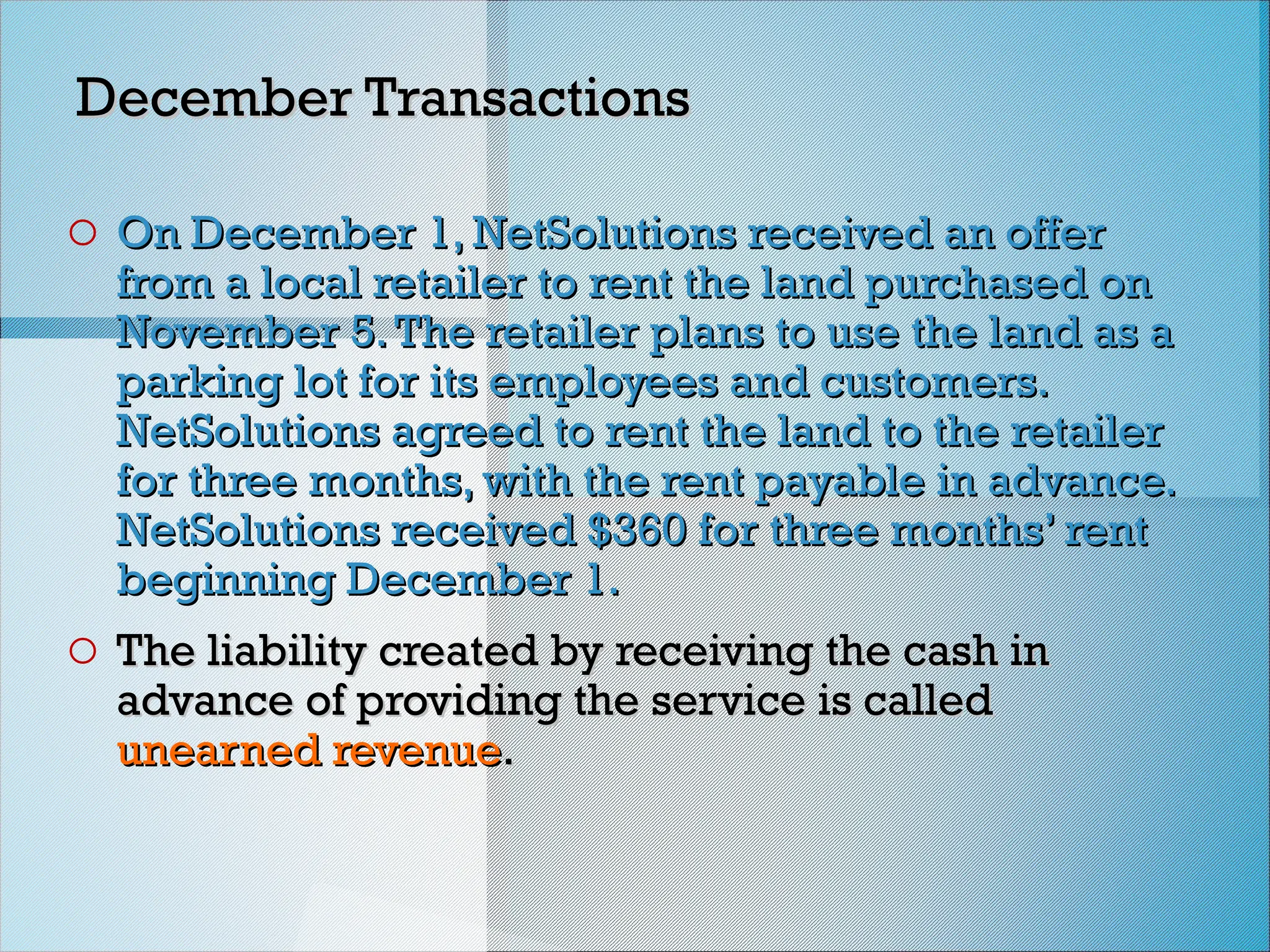 December Transactions
December Transactions
o On December 1, NetSolutions received an offer
On December 1, NetSolutions received an offer
from a local retailer to rent the land purchased on
from a local retailer to rent the land purchased on
November 5.The retailer plans to use the land as a
November 5.The retailer plans to use the land as a
parking lot for its employees and customers.
parking lot for its employees and customers.
NetSolutions agreed to rent the land to the retailer
NetSolutions agreed to rent the land to the retailer
for three months, with the rent payable in advance.
for three months, with the rent payable in advance.
NetSolutions received $360 for three months’ rent
NetSolutions received $360 for three months’ rent
beginning December 1.
beginning December 1.
o The liability created by receiving the cash in
The liability created by receiving the cash in
advance of providing the service is called
advance of providing the service is called
unearned revenue
unearned revenue.
.
 