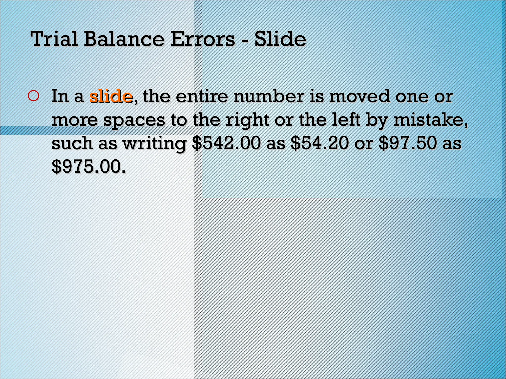 Trial Balance Errors - Slide
Trial Balance Errors - Slide
o In a
In a slide
slide, the entire number is moved one or
, the entire number is moved one or
more spaces to the right or the left by mistake,
more spaces to the right or the left by mistake,
such as writing $542.00 as $54.20 or $97.50 as
such as writing $542.00 as $54.20 or $97.50 as
$975.00.
$975.00.
 