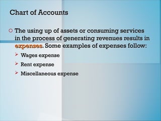 Chart of Accounts
Chart of Accounts
o The using up of assets or consuming services
The using up of assets or consuming services
in the process of generating revenues results in
in the process of generating revenues results in
expenses
expenses. Some examples of expenses follow:
. Some examples of expenses follow:
 Wages expense
Wages expense
 Rent expense
Rent expense
 Miscellaneous expense
Miscellaneous expense
 