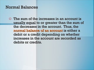 Normal Balances
Normal Balances
o The sum of the increases in an account is
The sum of the increases in an account is
usually equal to or greater than the sum of
usually equal to or greater than the sum of
the decreases in the account. Thus, the
the decreases in the account. Thus, the
normal balance of
normal balance of an account
an account is either a
is either a
debit or a credit depending on whether
debit or a credit depending on whether
increases in the account are recorded as
increases in the account are recorded as
debits or credits.
debits or credits.
 