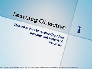 c. 2014 Cengage Learning. All Rights Reserved. May not be copied, scanned, or duplicated, or posted to a publicly accessible website, in whole or in part.
Learning Objective
Learning Objective
Describe the characteristics of an
Describe the characteristics of an
account and a chart of
account and a chart of
accounts
accounts
1
1
 