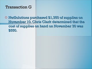 Transaction G
Transaction G
o NetSolutions purchased $1,350 of supplies on
NetSolutions purchased $1,350 of supplies on
November 10. Chris Clark determined that the
November 10. Chris Clark determined that the
cost of supplies on hand on November 30 was
cost of supplies on hand on November 30 was
$550.
$550.
 