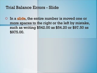 Trial Balance Errors - Slide
Trial Balance Errors - Slide
o In a
In a slide
slide, the entire number is moved one or
, the entire number is moved one or
more spaces to the right or the left by mistake,
more spaces to the right or the left by mistake,
such as writing $542.00 as $54.20 or $97.50 as
such as writing $542.00 as $54.20 or $97.50 as
$975.00.
$975.00.
 