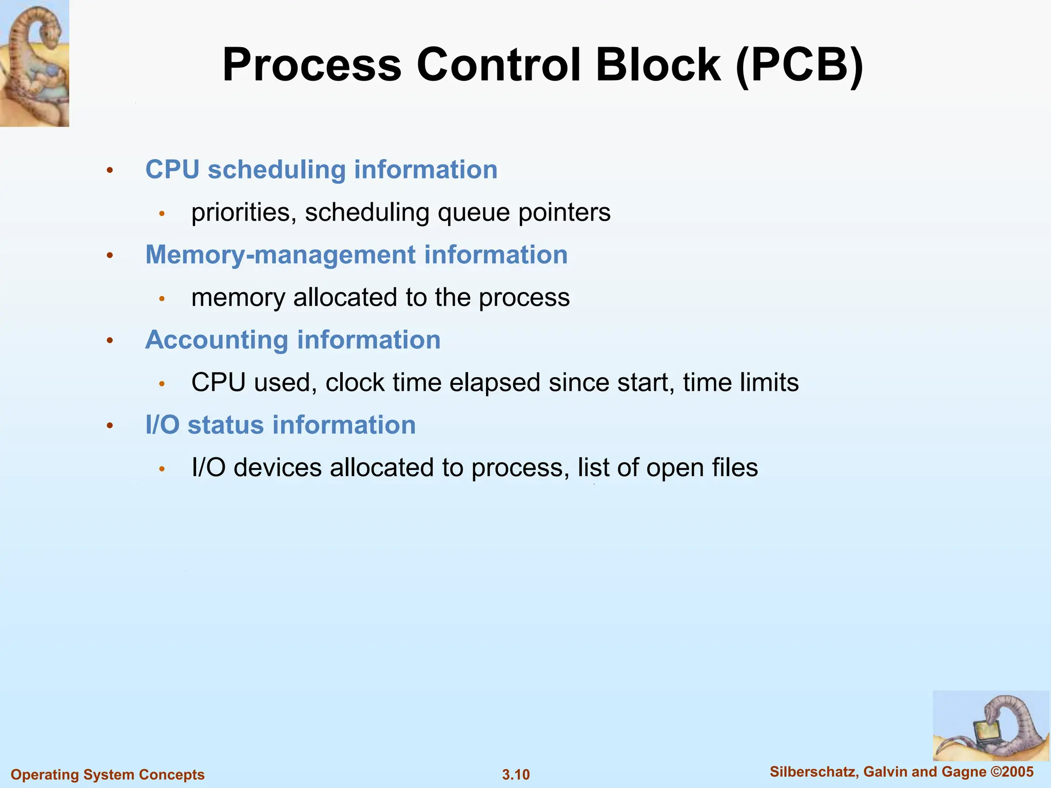 3.10 Silberschatz, Galvin and Gagne ©2005
Operating System Concepts
Process Control Block (PCB)
• CPU scheduling information
• priorities, scheduling queue pointers
• Memory-management information
• memory allocated to the process
• Accounting information
• CPU used, clock time elapsed since start, time limits
• I/O status information
• I/O devices allocated to process, list of open files
 