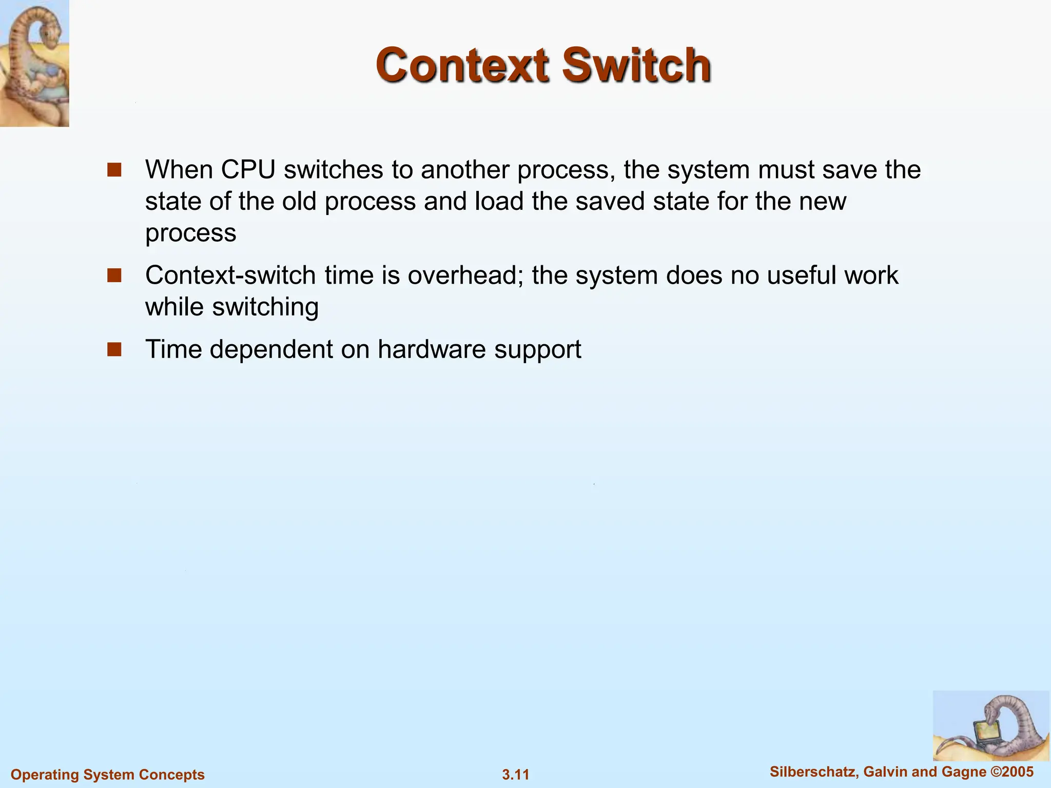 3.11 Silberschatz, Galvin and Gagne ©2005
Operating System Concepts
Context Switch
 When CPU switches to another process, the system must save the
state of the old process and load the saved state for the new
process
 Context-switch time is overhead; the system does no useful work
while switching
 Time dependent on hardware support
 