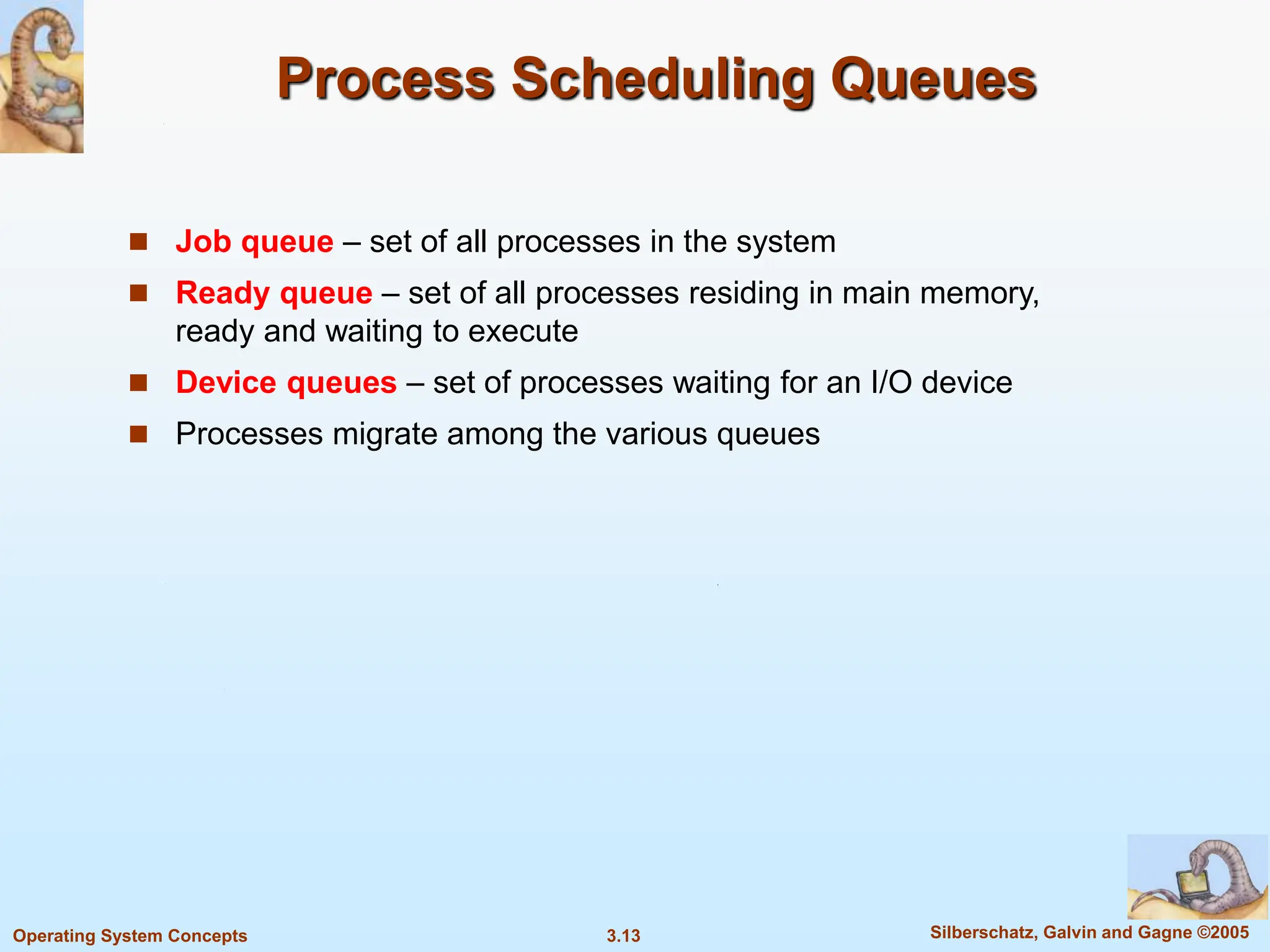 3.13 Silberschatz, Galvin and Gagne ©2005
Operating System Concepts
Process Scheduling Queues
 Job queue – set of all processes in the system
 Ready queue – set of all processes residing in main memory,
ready and waiting to execute
 Device queues – set of processes waiting for an I/O device
 Processes migrate among the various queues
 