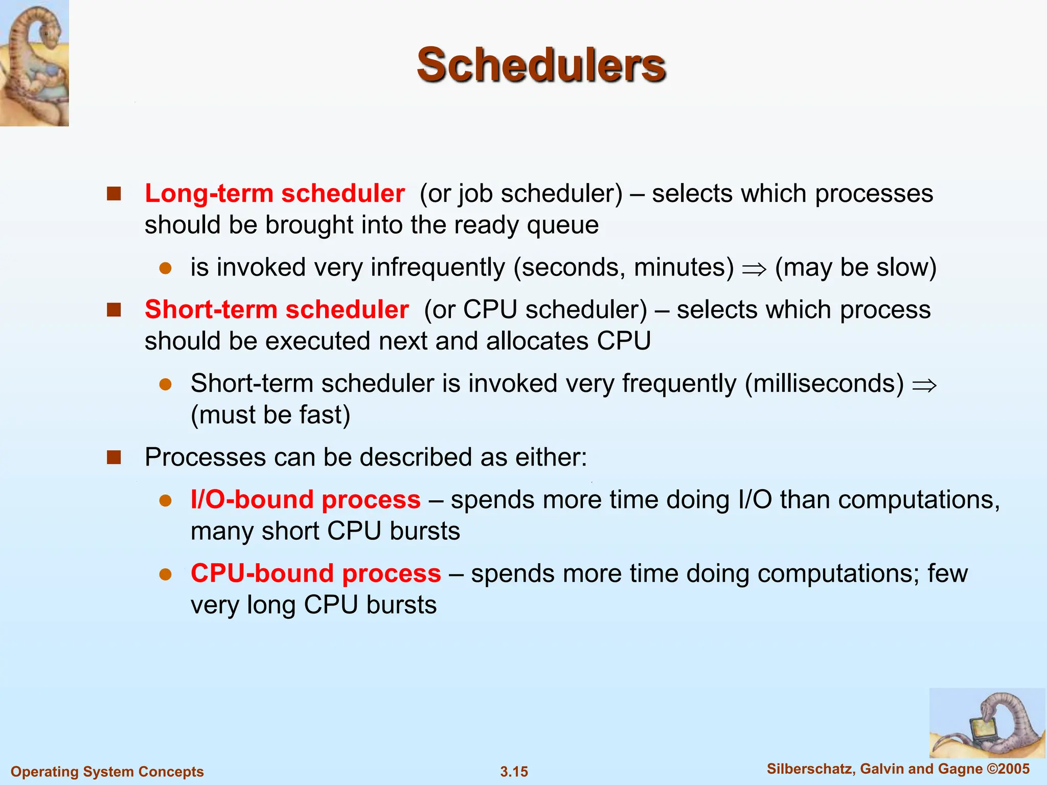 3.15 Silberschatz, Galvin and Gagne ©2005
Operating System Concepts
Schedulers
 Long-term scheduler (or job scheduler) – selects which processes
should be brought into the ready queue
 is invoked very infrequently (seconds, minutes)  (may be slow)
 Short-term scheduler (or CPU scheduler) – selects which process
should be executed next and allocates CPU
 Short-term scheduler is invoked very frequently (milliseconds) 
(must be fast)
 Processes can be described as either:
 I/O-bound process – spends more time doing I/O than computations,
many short CPU bursts
 CPU-bound process – spends more time doing computations; few
very long CPU bursts
 