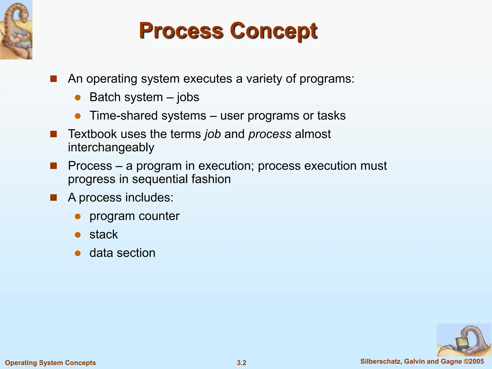 3.2 Silberschatz, Galvin and Gagne ©2005
Operating System Concepts
Process Concept
 An operating system executes a variety of programs:
 Batch system – jobs
 Time-shared systems – user programs or tasks
 Textbook uses the terms job and process almost
interchangeably
 Process – a program in execution; process execution must
progress in sequential fashion
 A process includes:
 program counter
 stack
 data section
 