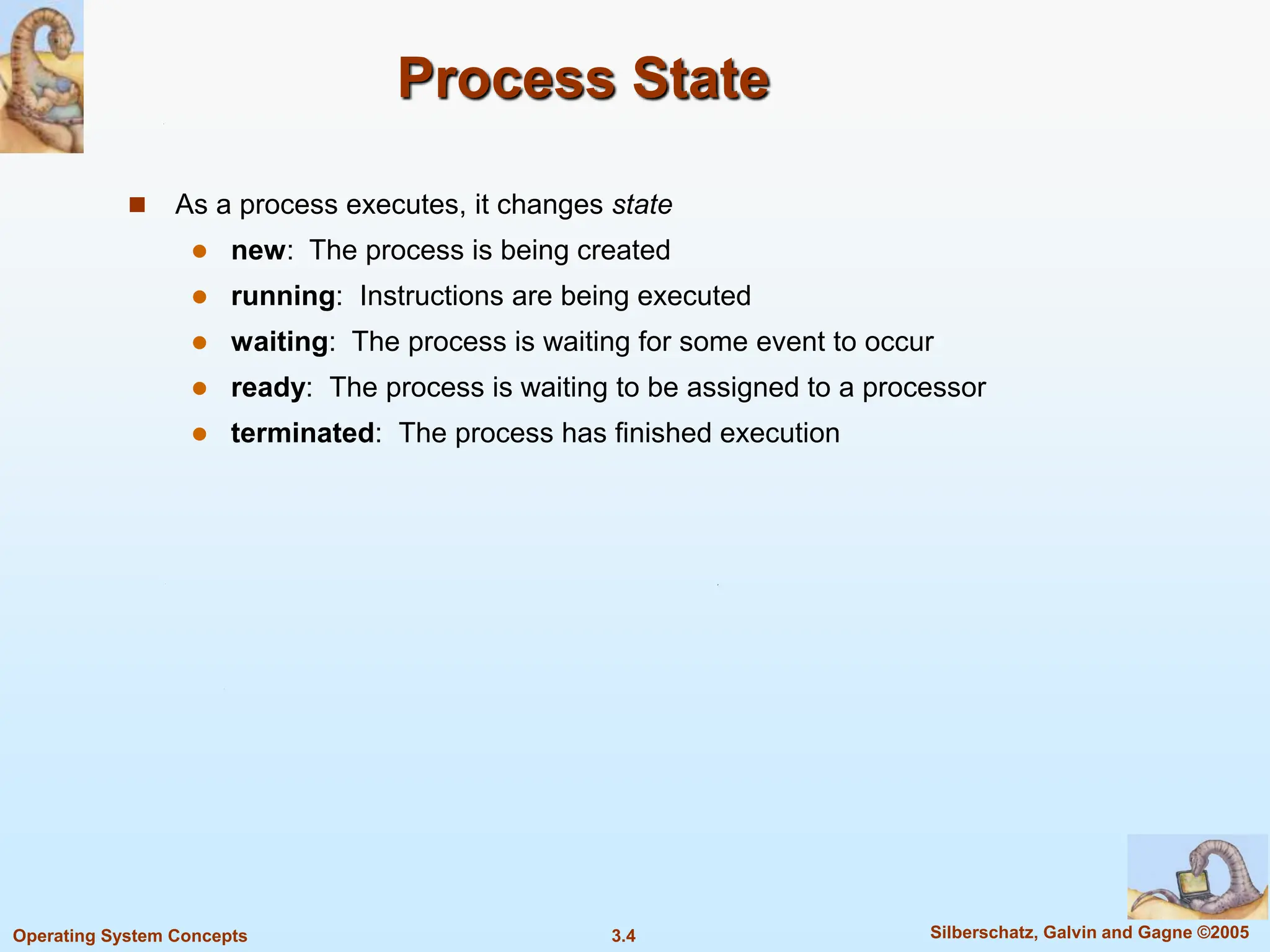 3.4 Silberschatz, Galvin and Gagne ©2005
Operating System Concepts
Process State
 As a process executes, it changes state
 new: The process is being created
 running: Instructions are being executed
 waiting: The process is waiting for some event to occur
 ready: The process is waiting to be assigned to a processor
 terminated: The process has finished execution
 