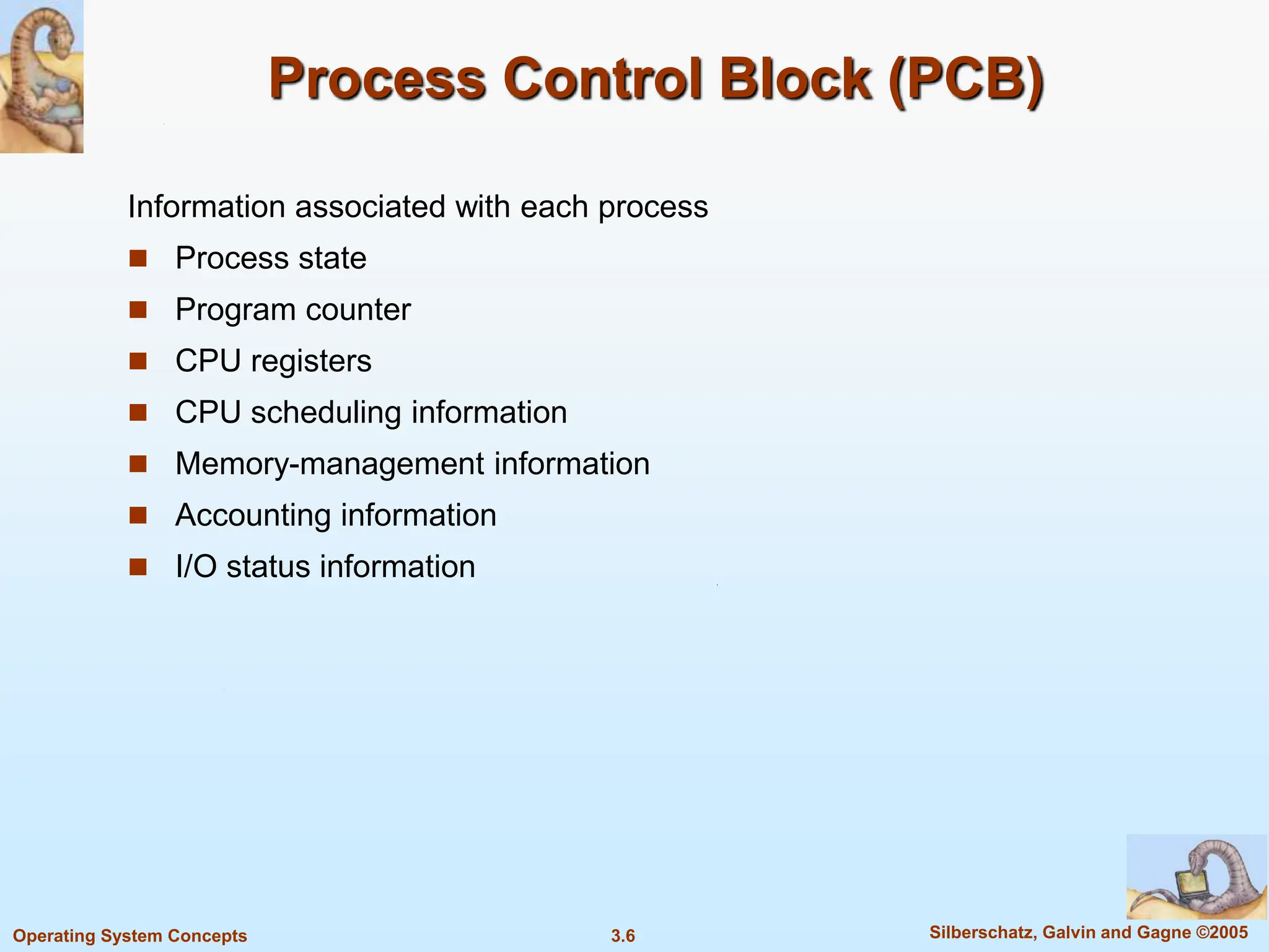 3.6 Silberschatz, Galvin and Gagne ©2005
Operating System Concepts
Process Control Block (PCB)
Information associated with each process
 Process state
 Program counter
 CPU registers
 CPU scheduling information
 Memory-management information
 Accounting information
 I/O status information
 
