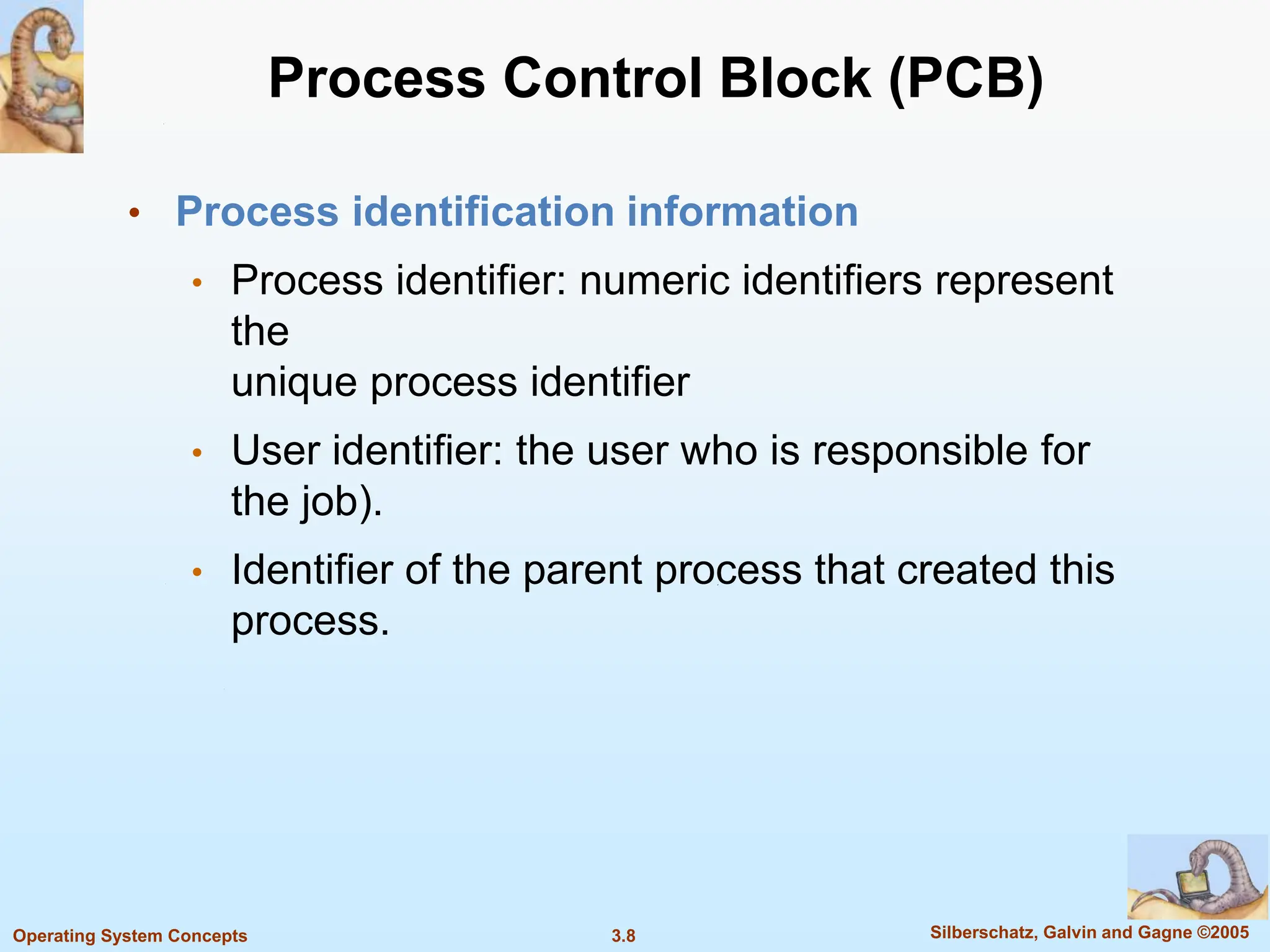 3.8 Silberschatz, Galvin and Gagne ©2005
Operating System Concepts
Process Control Block (PCB)
• Process identification information
• Process identifier: numeric identifiers represent
the
unique process identifier
• User identifier: the user who is responsible for
the job).
• Identifier of the parent process that created this
process.
 