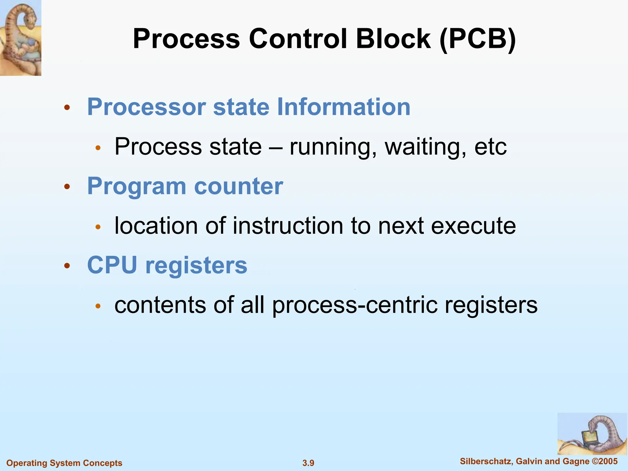 3.9 Silberschatz, Galvin and Gagne ©2005
Operating System Concepts
Process Control Block (PCB)
• Processor state Information
• Process state – running, waiting, etc
• Program counter
• location of instruction to next execute
• CPU registers
• contents of all process-centric registers
 
