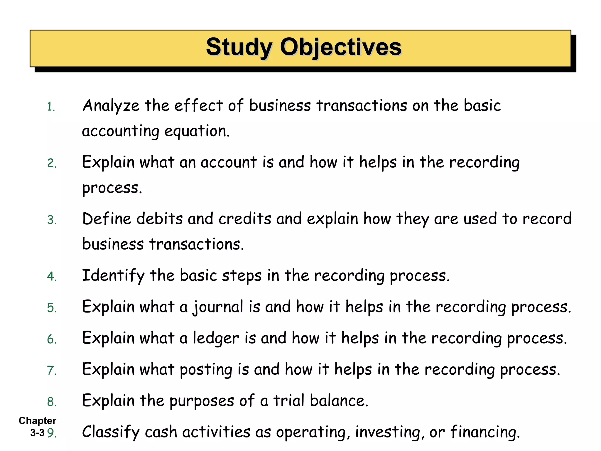 Analyze the effect of business transactions on the basic accounting equation. Explain what an account is and how it helps in the recording process. Define debits and credits and explain how they are used to record business transactions. Identify the basic steps in the recording process. Explain what a journal is and how it helps in the recording process. Explain what a ledger is and how it helps in the recording process. Explain what posting is and how it helps in the recording process. Explain the purposes of a trial balance.  Classify cash activities as operating, investing, or financing. Study Objectives 