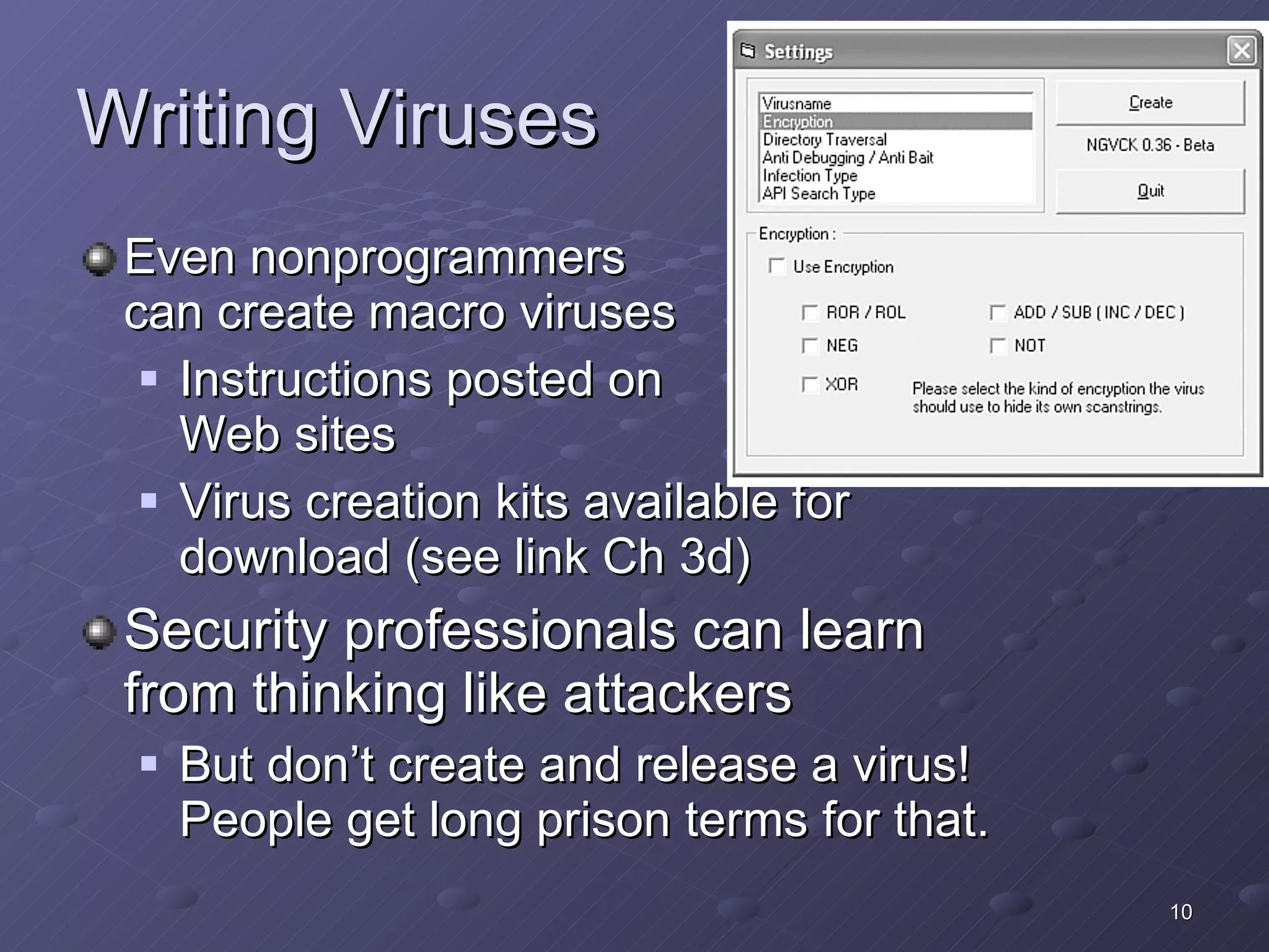 Writing Viruses Even nonprogrammers can create macro viruses Instructions posted on  Web sites Virus creation kits available for download (see link Ch 3d) Security professionals can learn from thinking like attackers But don’t create and release a virus!  People get long prison terms for that. 
