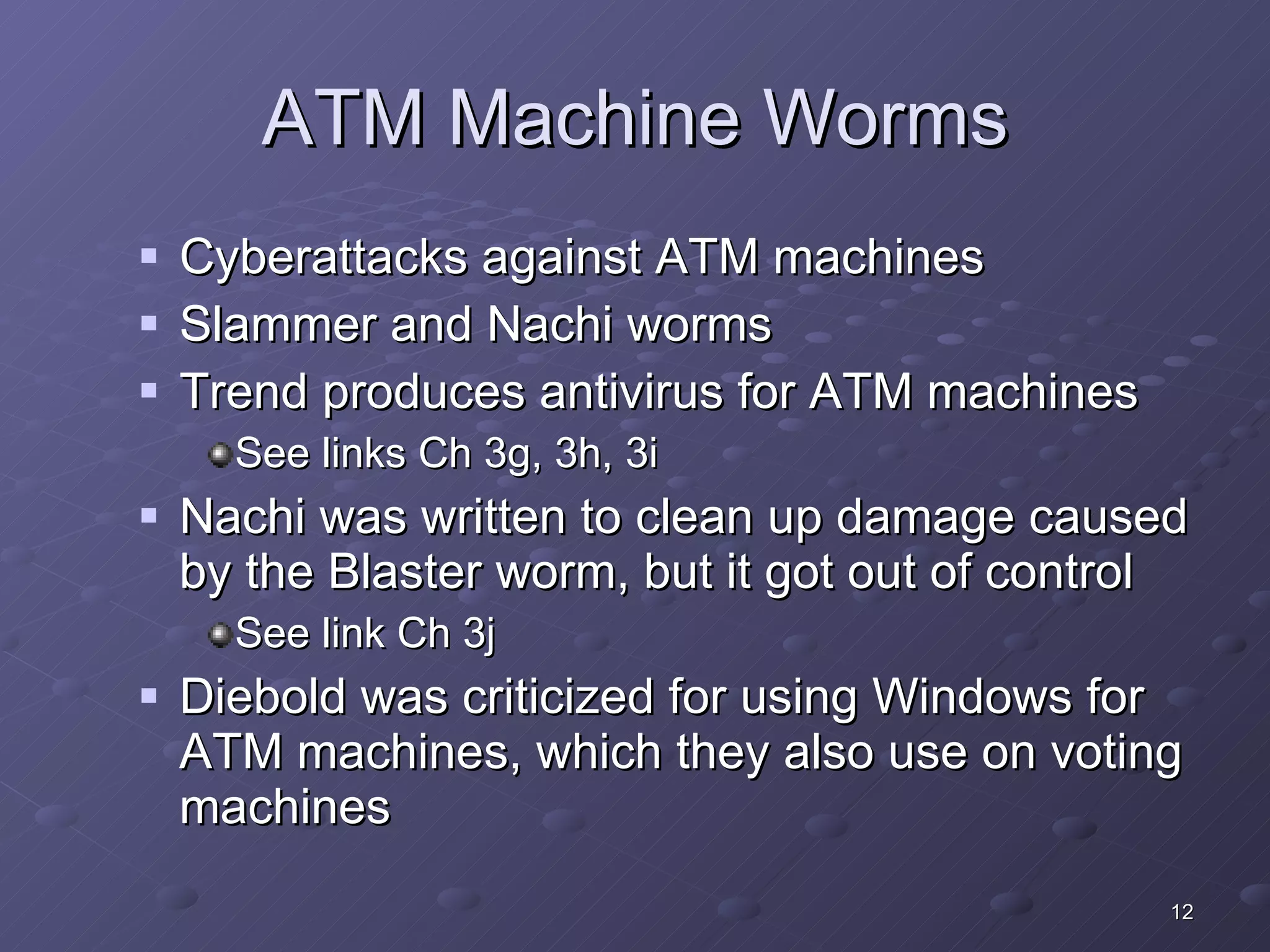 ATM Machine Worms Cyberattacks against ATM machines Slammer and Nachi worms Trend produces antivirus for ATM machines See links Ch 3g, 3h, 3i Nachi was written to clean up damage caused by the Blaster worm, but it got out of control See link Ch 3j Diebold was criticized for using Windows for ATM machines, which they also use on voting machines 