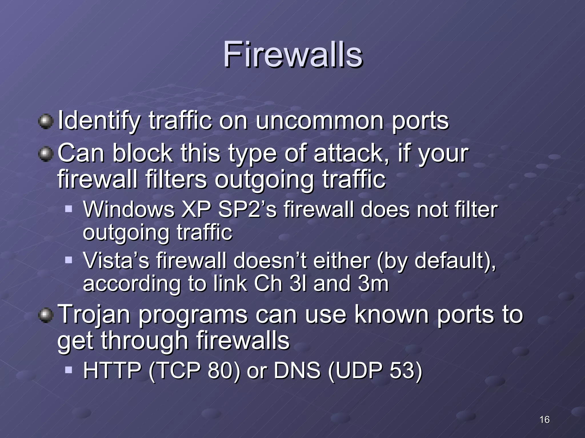 Firewalls Identify traffic on uncommon ports Can block this type of attack, if your firewall filters outgoing traffic Windows XP SP2’s firewall does not filter outgoing traffic Vista’s firewall doesn’t either (by default), according to link Ch 3l and 3m Trojan programs can use known ports to get through firewalls HTTP (TCP 80) or DNS (UDP 53) 