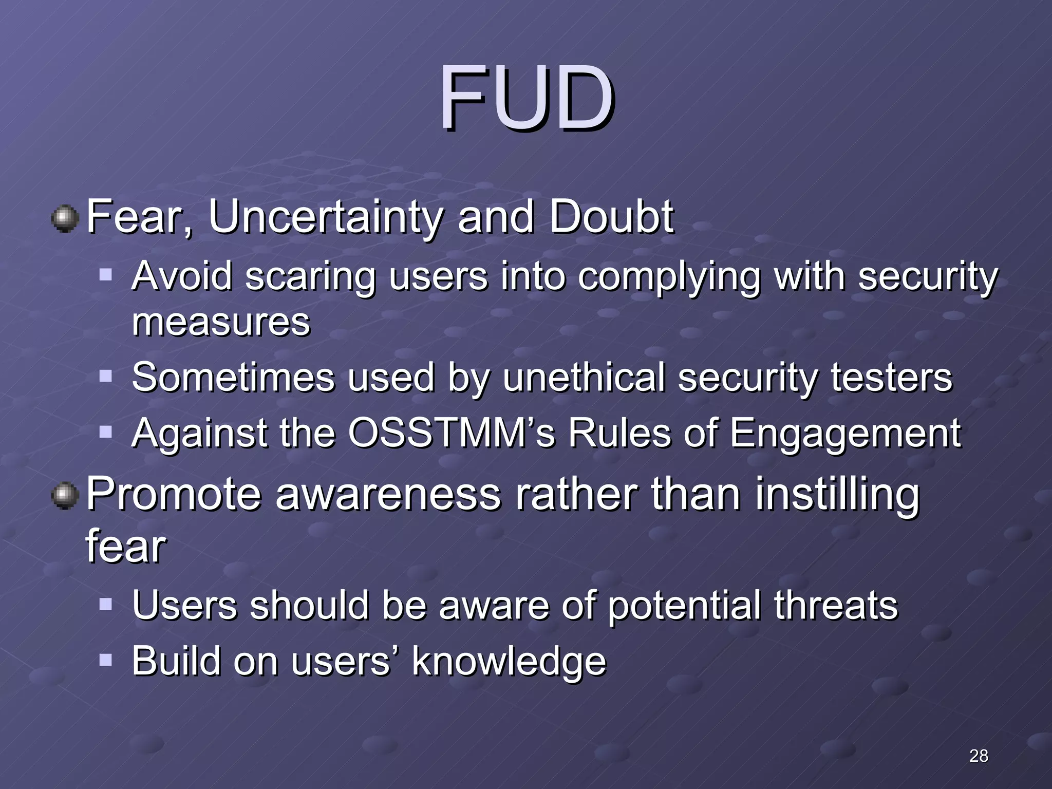FUD Fear, Uncertainty and Doubt Avoid scaring users into complying with security measures Sometimes used by unethical security testers Against the OSSTMM’s Rules of Engagement Promote awareness rather than instilling fear Users should be aware of potential threats Build on users’ knowledge 