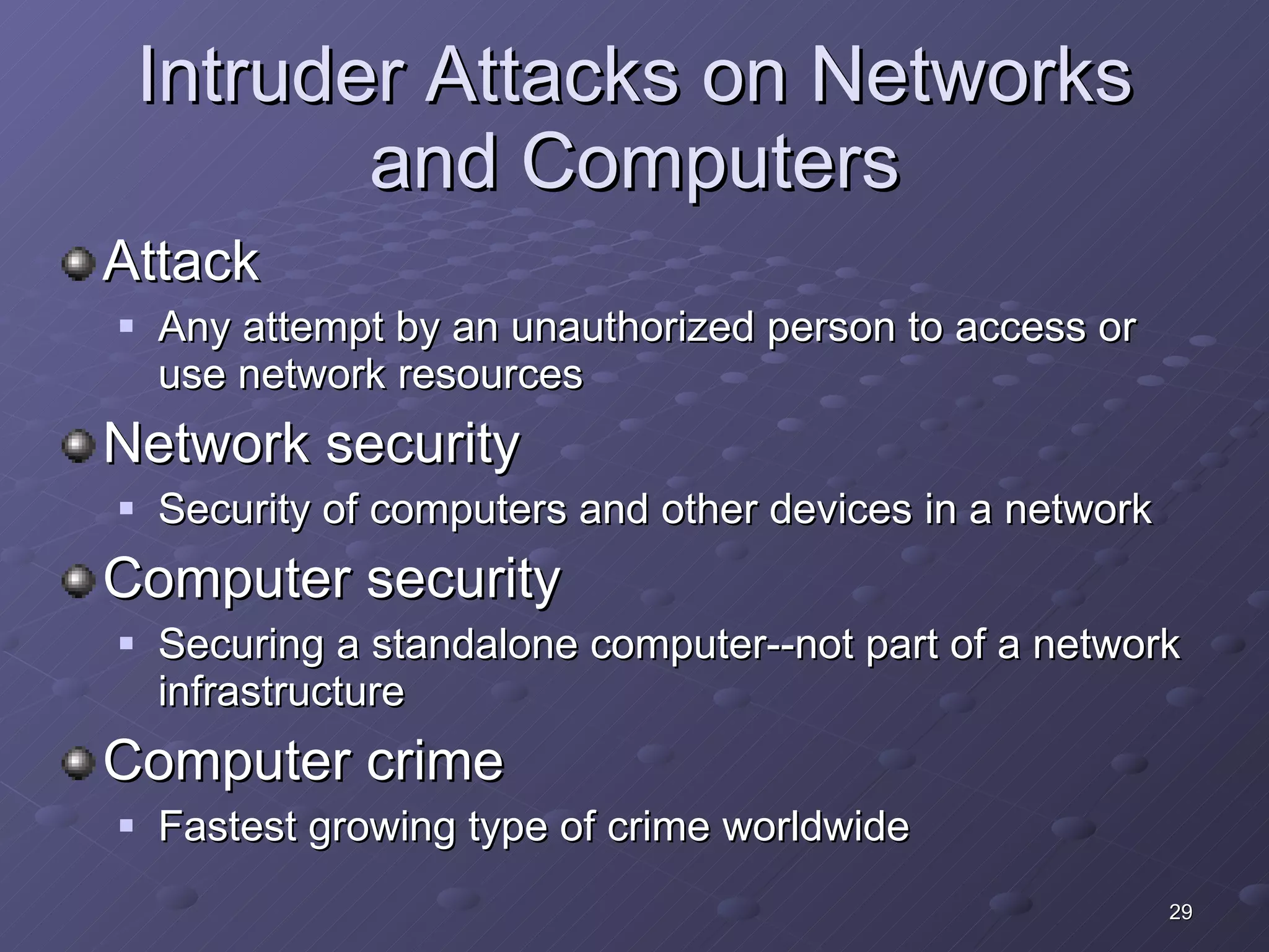 Intruder Attacks on Networks and Computers Attack Any attempt by an unauthorized person to access or use network resources Network security Security of computers and other devices in a network Computer security Securing a standalone computer--not part of a network infrastructure Computer crime Fastest growing type of crime worldwide 
