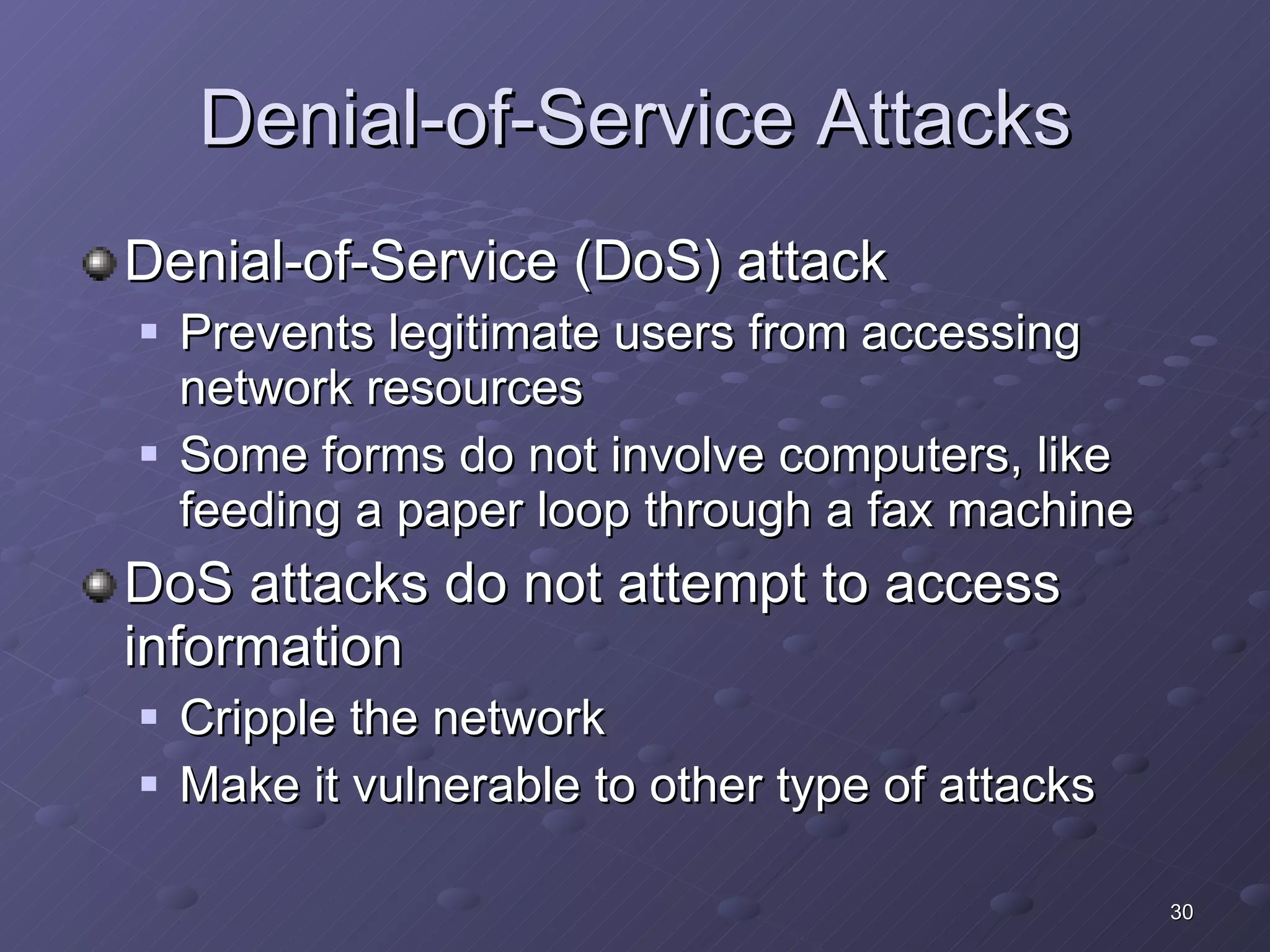 Denial-of-Service Attacks Denial-of-Service (DoS) attack Prevents legitimate users from accessing network resources Some forms do not involve computers, like feeding a paper loop through a fax machine DoS attacks do not attempt to access information Cripple the network Make it vulnerable to other type of attacks 