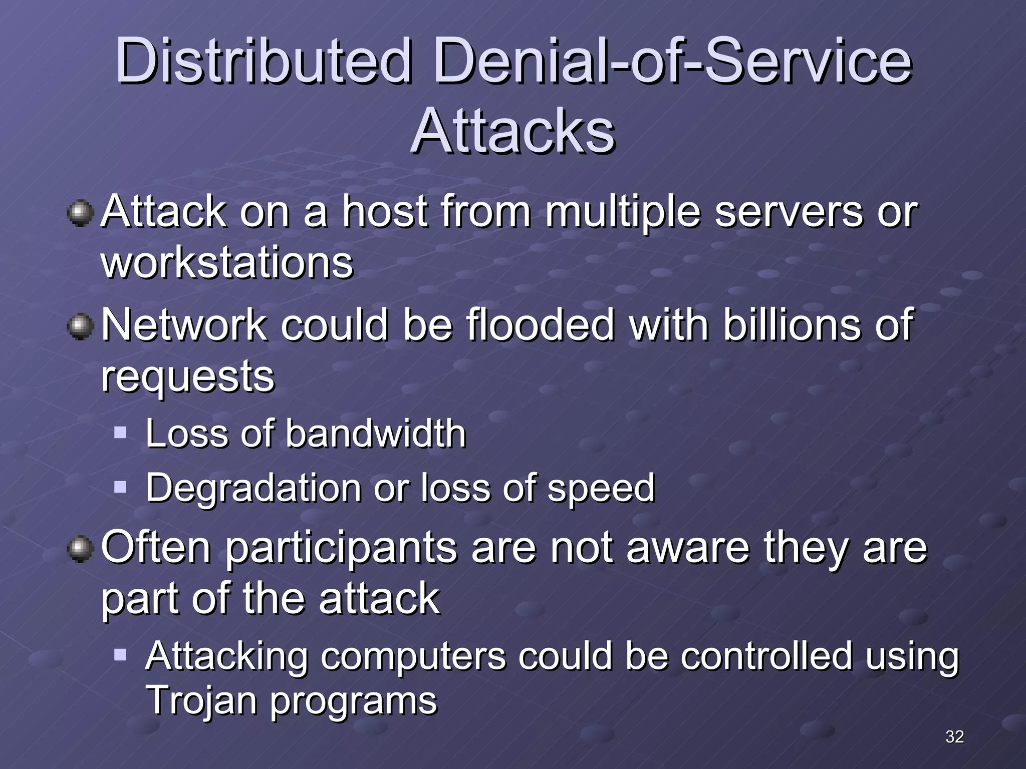 Distributed Denial-of-Service Attacks Attack on a host from multiple servers or workstations Network could be flooded with billions of requests Loss of bandwidth Degradation or loss of speed Often participants are not aware they are part of the attack Attacking computers could be controlled using Trojan programs 