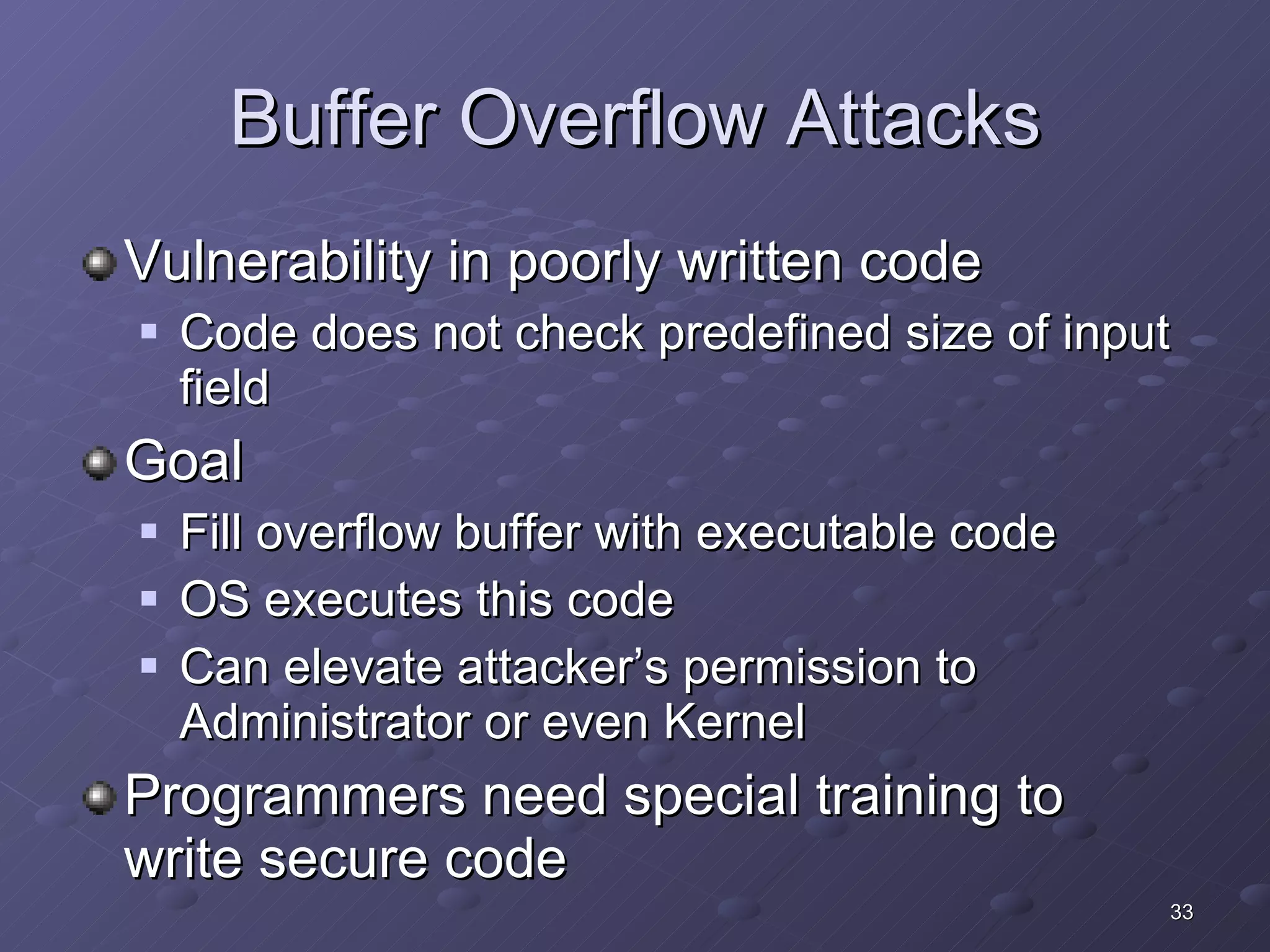 Buffer Overflow Attacks Vulnerability in poorly written code Code does not check predefined size of input field Goal Fill overflow buffer with executable code OS executes this code Can elevate attacker’s permission to Administrator or even Kernel Programmers need special training to write secure code 