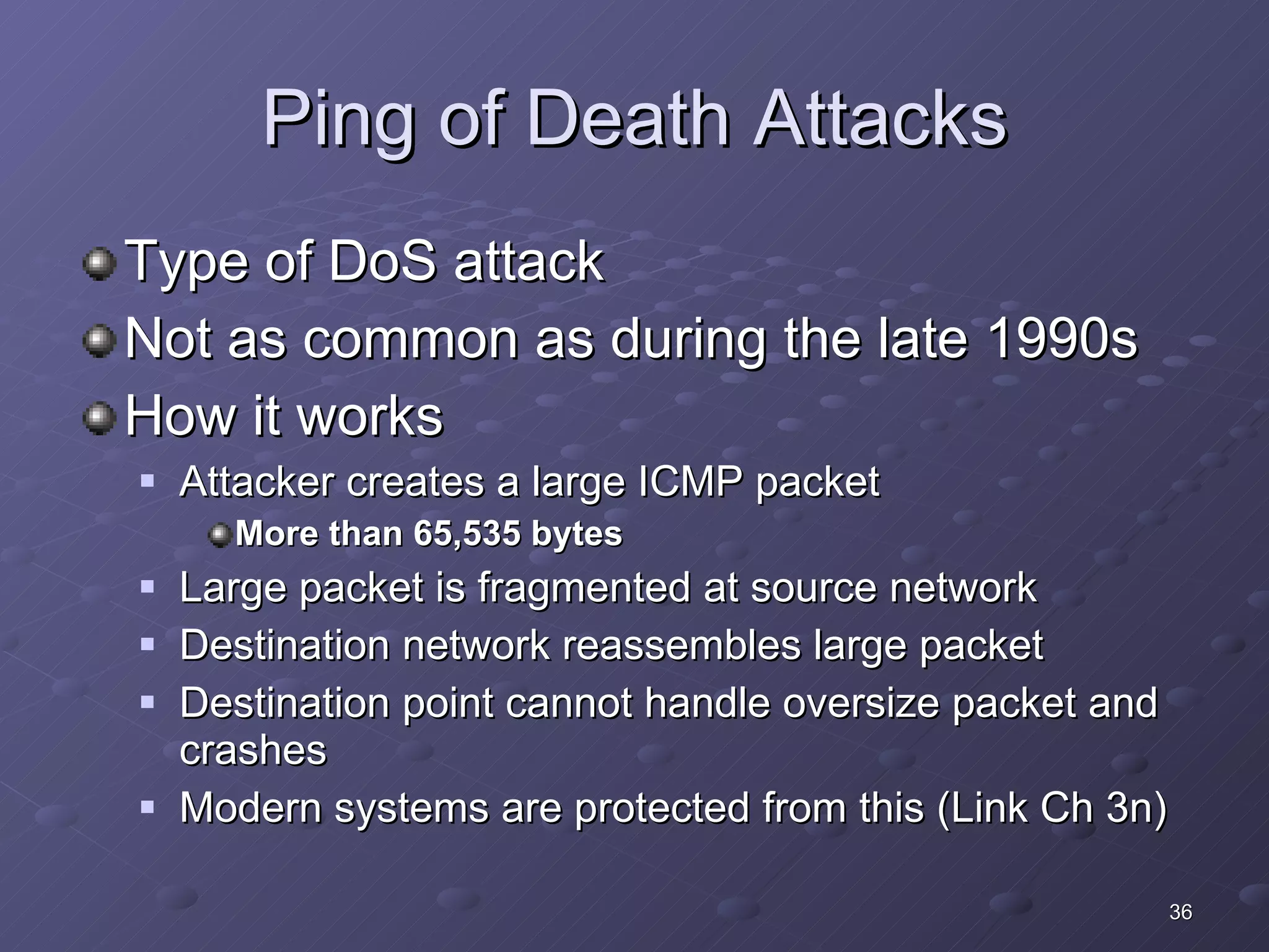Ping of Death Attacks Type of DoS attack Not as common as during the late 1990s How it works Attacker creates a large ICMP packet More than 65,535 bytes Large packet is fragmented at source network Destination network reassembles large packet Destination point cannot handle oversize packet and crashes Modern systems are protected from this (Link Ch 3n)  