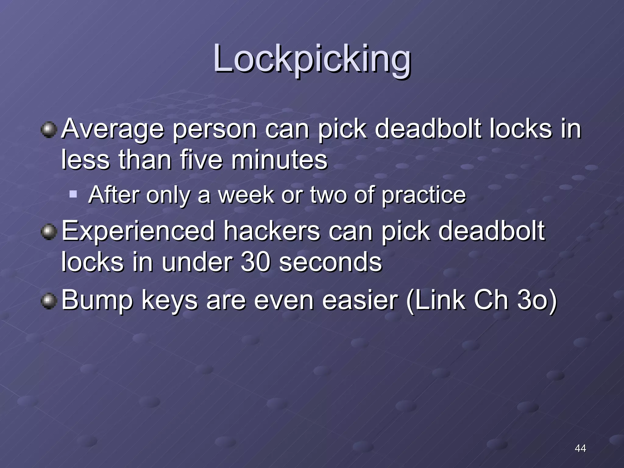Lockpicking Average person can pick deadbolt locks in less than five minutes After only a week or two of practice Experienced hackers can pick deadbolt locks in under 30 seconds Bump keys are even easier (Link Ch 3o) 