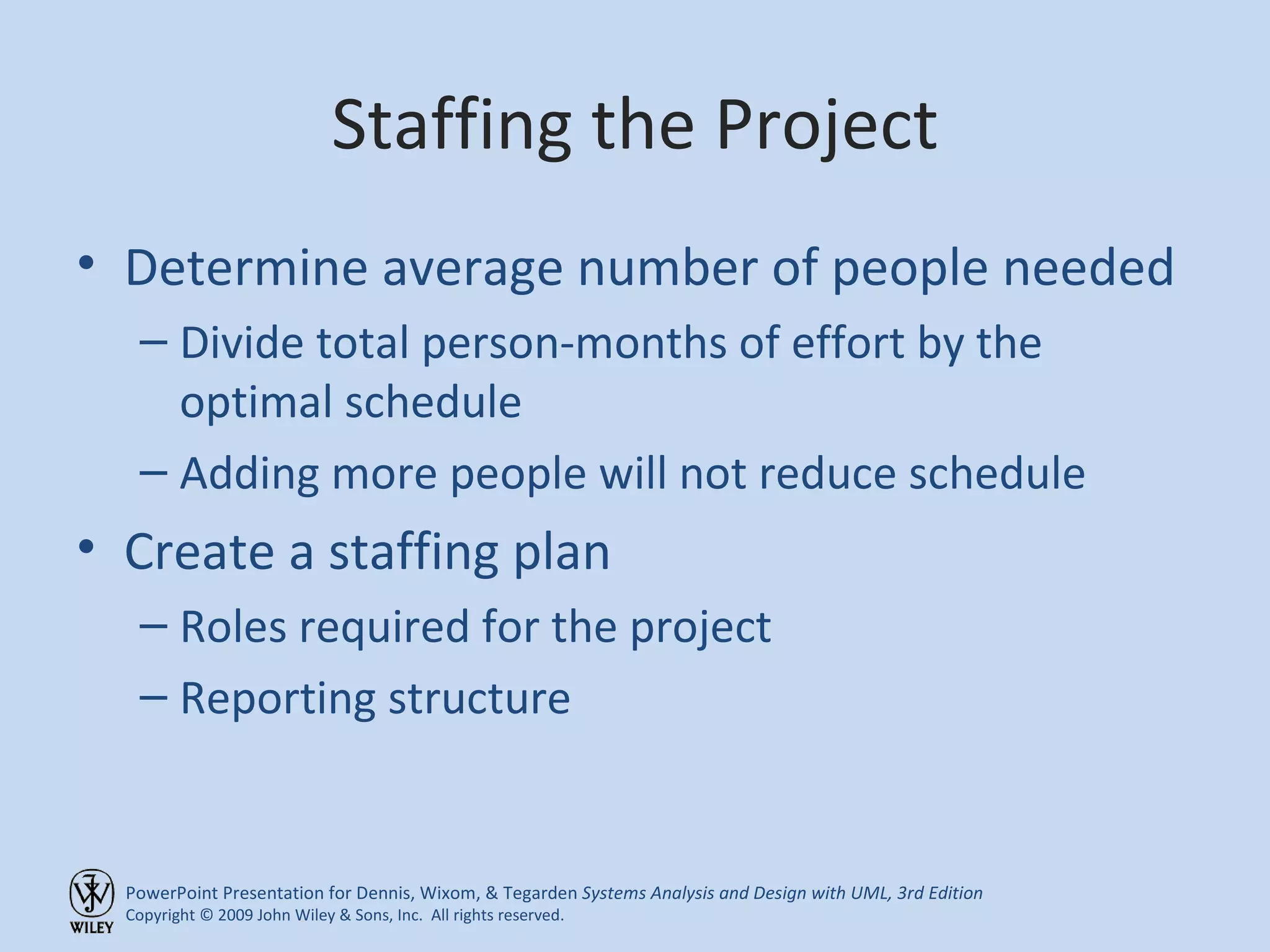 Staffing the Project Determine average number of people needed Divide total person-months of effort by the optimal schedule Adding more people will not reduce schedule Create a staffing plan Roles required for the project Reporting structure 
