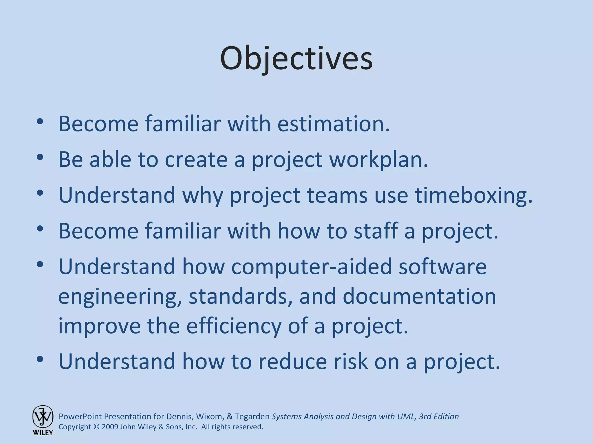 Objectives Become familiar with estimation. Be able to create a project workplan. Understand why project teams use timeboxing. Become familiar with how to staff a project. Understand how computer-aided software engineering, standards, and documentation improve the efficiency of a project. Understand how to reduce risk on a project. 