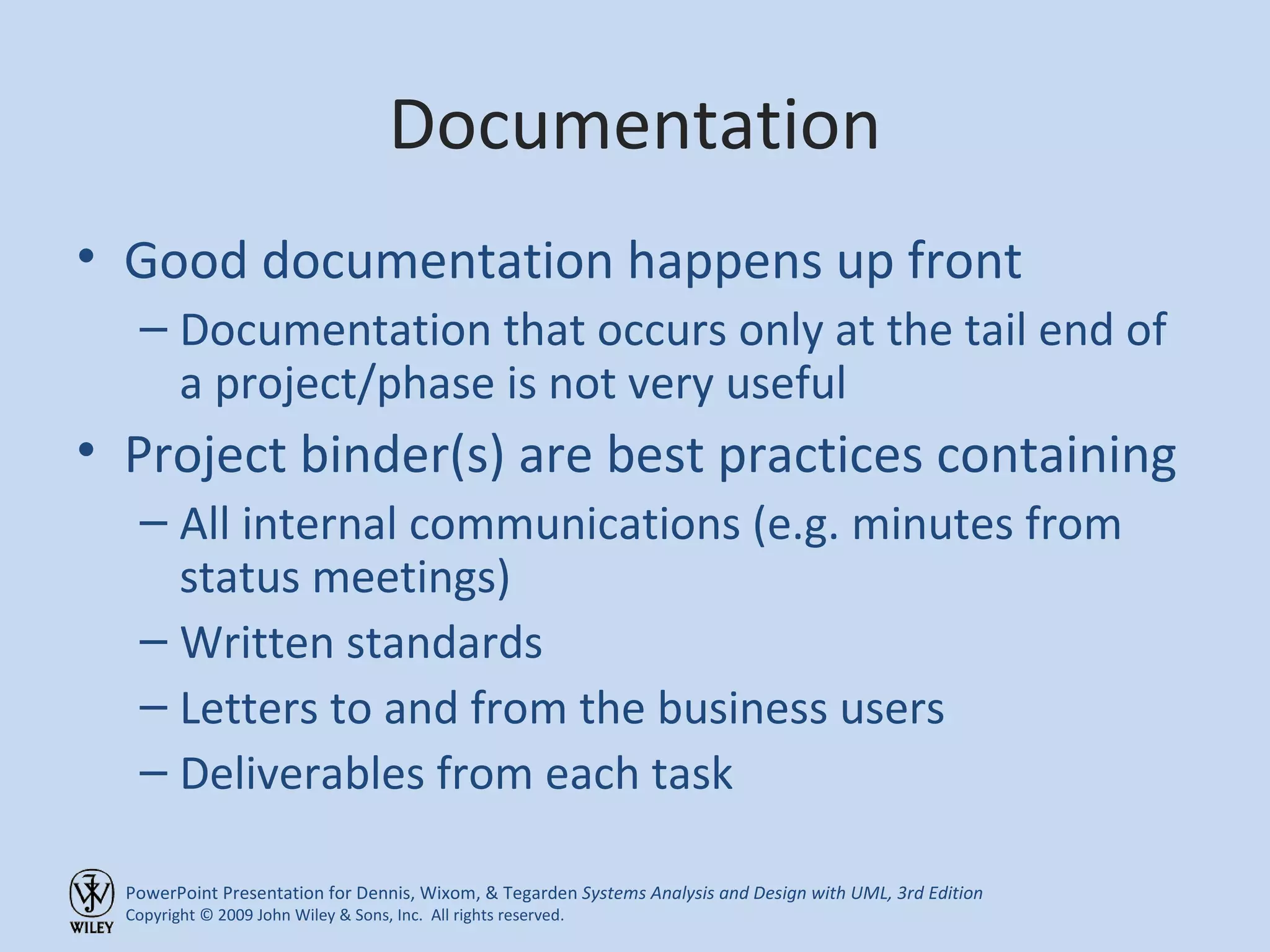 Documentation Good documentation happens up front Documentation that occurs only at the tail end of a project/phase is not very useful Project binder(s) are best practices containing All internal communications (e.g. minutes from status meetings) Written standards Letters to and from the business users Deliverables from each task 