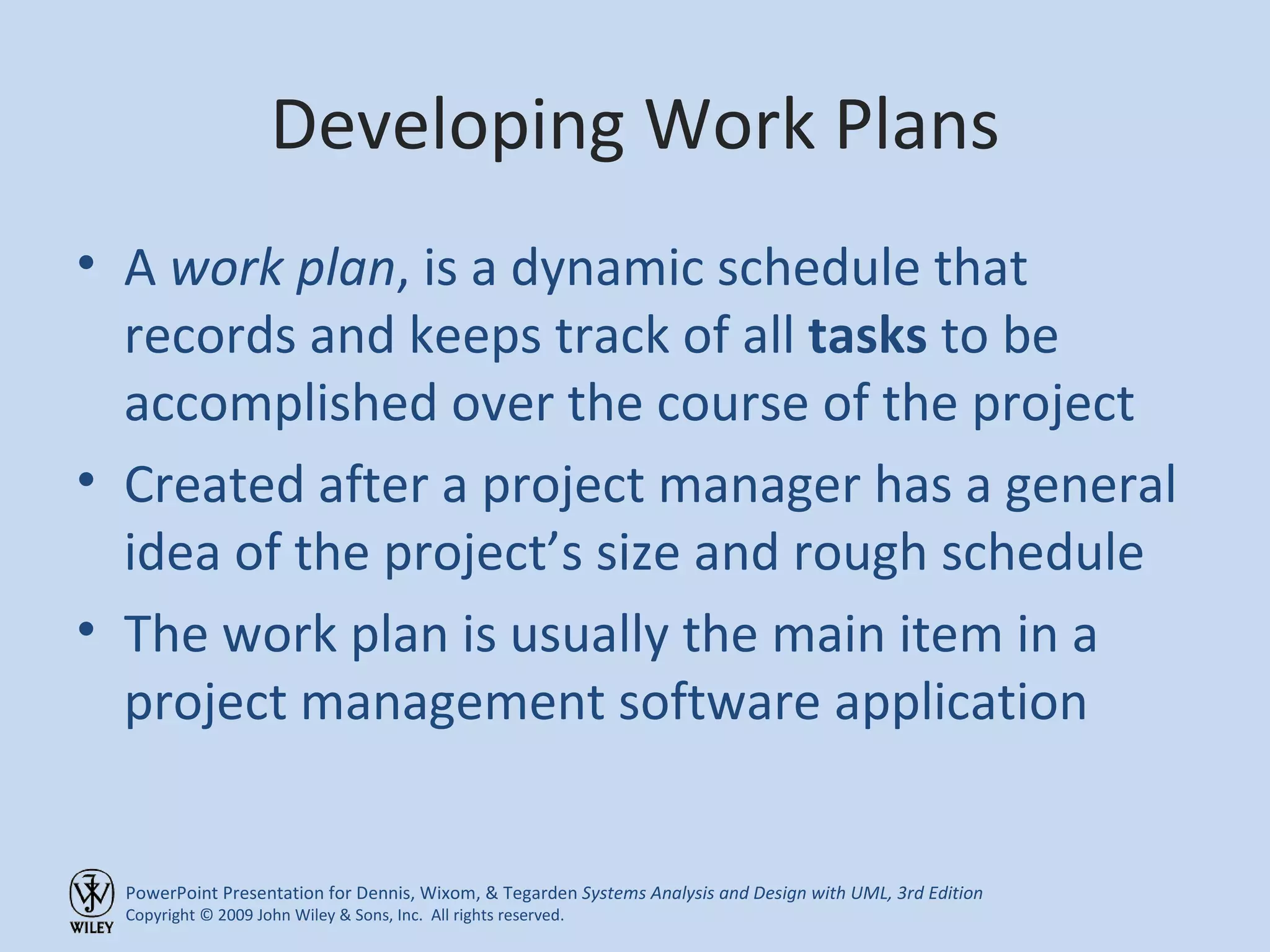 Developing Work Plans A  work plan , is a dynamic schedule that records and keeps track of all  tasks  to be accomplished over the course of the project Created after a project manager has a general idea of the project’s size and rough schedule The work plan is usually the main item in a project management software application 