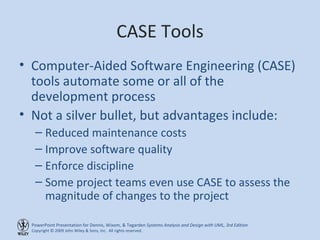 CASE Tools Computer-Aided Software Engineering (CASE) tools automate some or all of the development process Not a silver bullet, but advantages include: Reduced maintenance costs Improve software quality Enforce discipline Some project teams even use CASE to assess the magnitude of changes to the project 