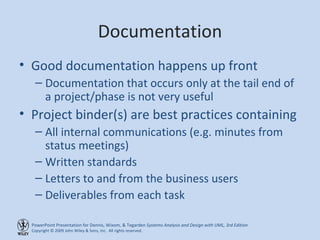 Documentation Good documentation happens up front Documentation that occurs only at the tail end of a project/phase is not very useful Project binder(s) are best practices containing All internal communications (e.g. minutes from status meetings) Written standards Letters to and from the business users Deliverables from each task 
