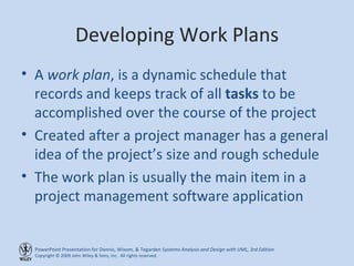Developing Work Plans A  work plan , is a dynamic schedule that records and keeps track of all  tasks  to be accomplished over the course of the project Created after a project manager has a general idea of the project’s size and rough schedule The work plan is usually the main item in a project management software application 