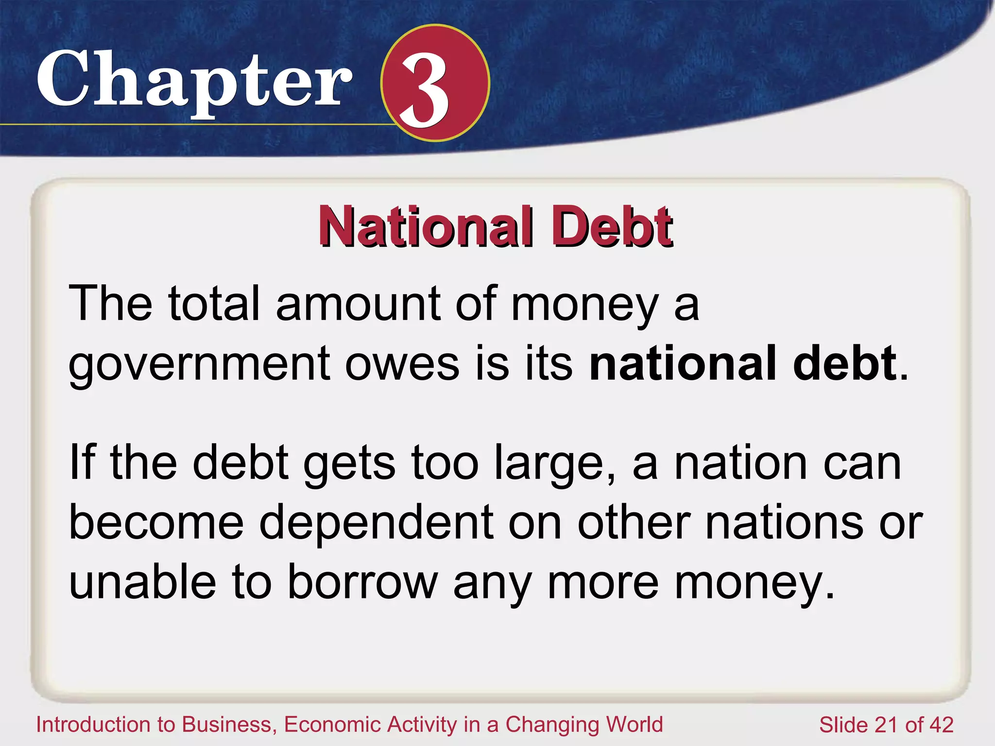 National Debt  The total amount of money a government owes is its  national debt .  If the debt gets too large, a nation can become dependent on other nations or unable to borrow any more money.  