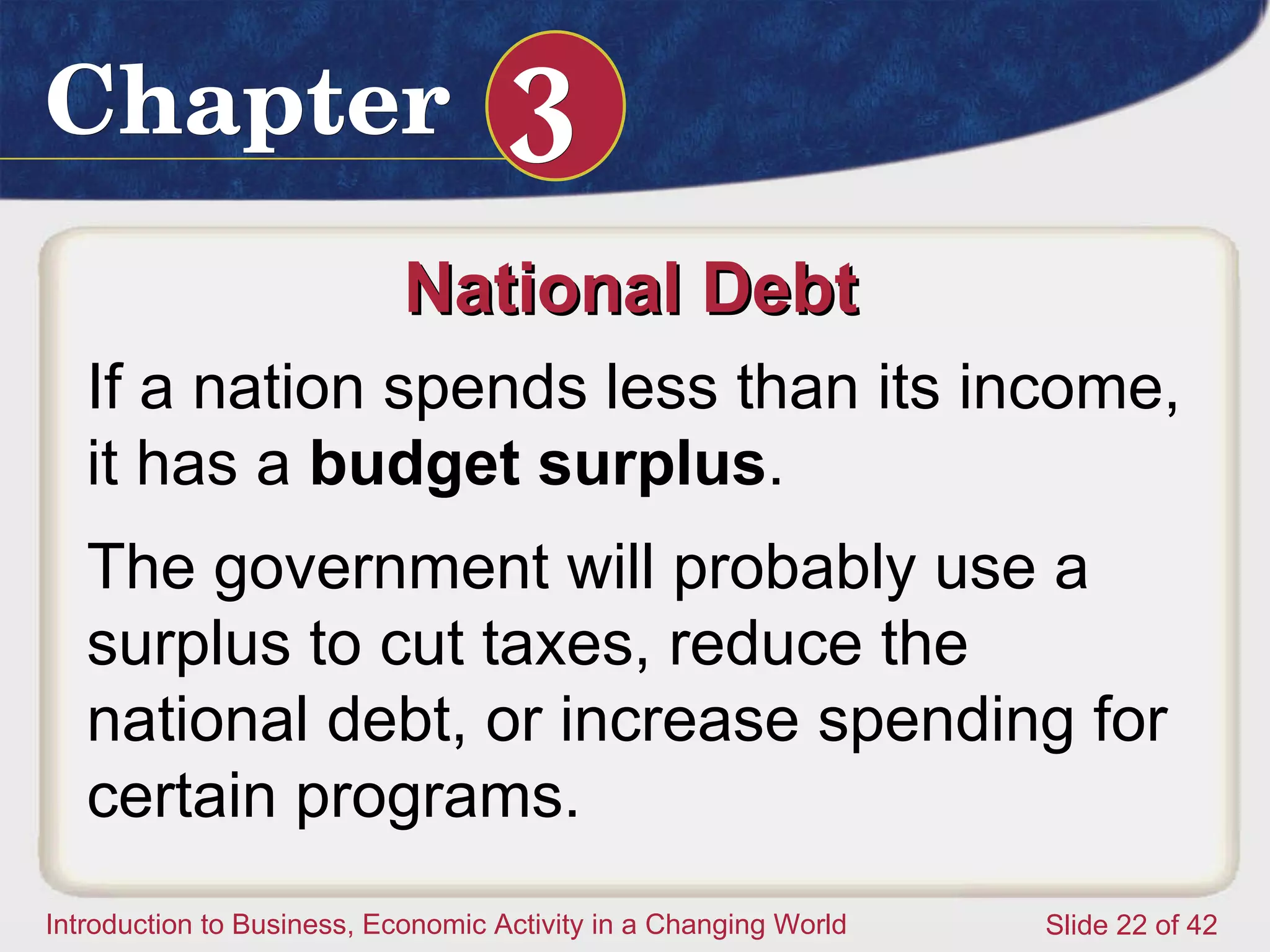 National Debt  If a nation spends less than its income, it has a  budget surplus .  The government will probably use a surplus to cut taxes, reduce the national debt, or increase spending for certain programs.  