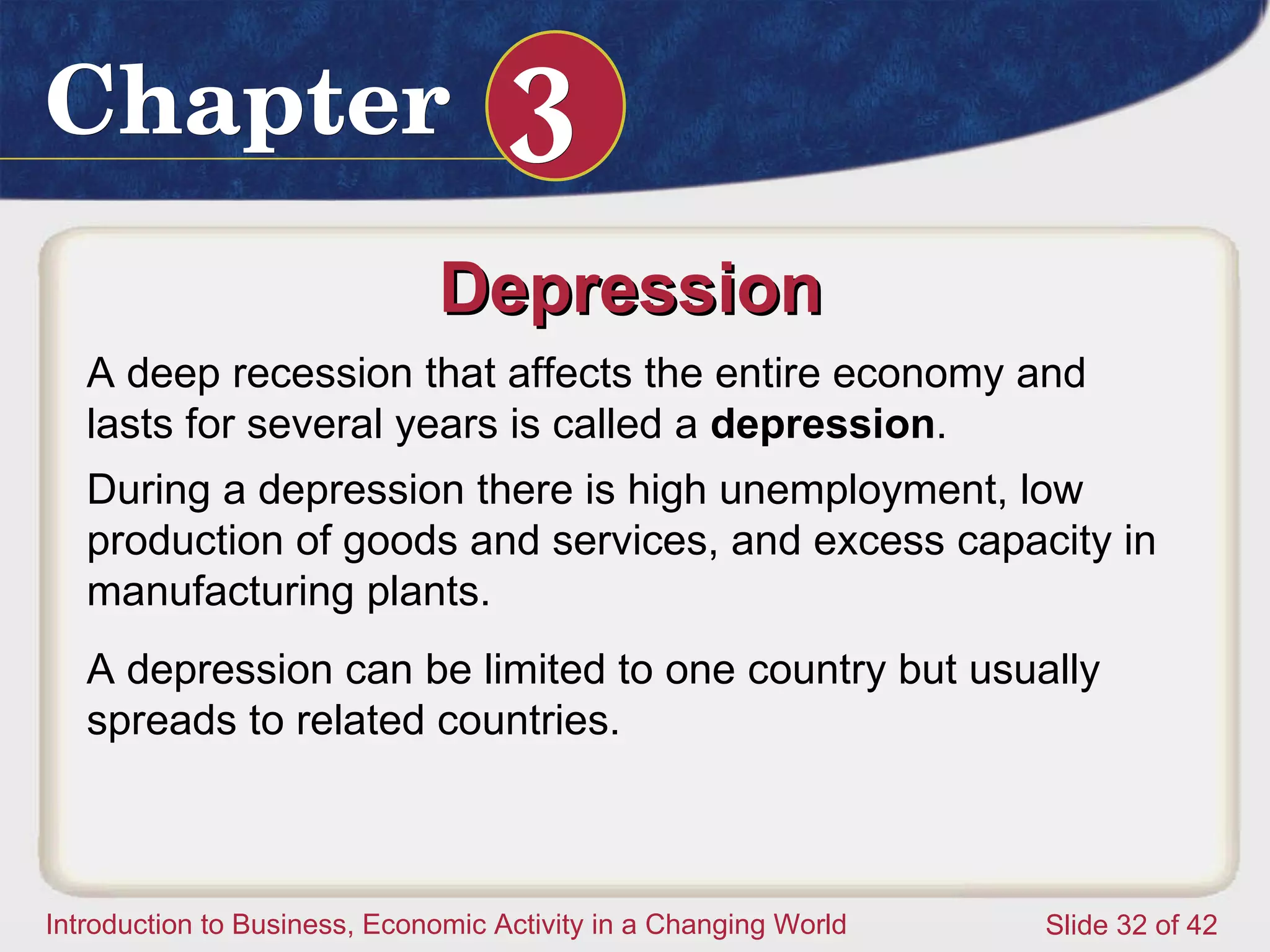 Depression  A deep recession that affects the entire economy and lasts for several years is called a  depression .  During a depression there is high unemployment, low production of goods and services, and excess capacity in manufacturing plants.  A depression can be limited to one country but usually spreads to related countries. 