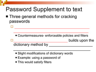 Password Supplement to text Three general methods for cracking passwords ____________________________________ ____________________________________ Countermeasures- enforceable policies and filters __________________________  builds upon the dictionary method by  _____________________  _____________________________________ Slight modifications of dictionary words Example: using a password of  This would satisfy filters 